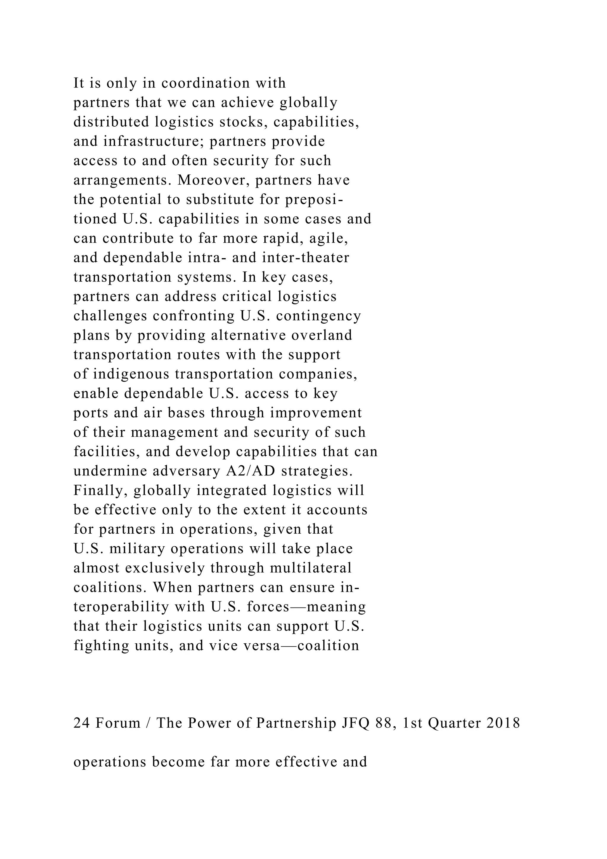 It is only in coordination with
partners that we can achieve globally
distributed logistics stocks, capabilities,
and infrastructure; partners provide
access to and often security for such
arrangements. Moreover, partners have
the potential to substitute for preposi-
tioned U.S. capabilities in some cases and
can contribute to far more rapid, agile,
and dependable intra- and inter-theater
transportation systems. In key cases,
partners can address critical logistics
challenges confronting U.S. contingency
plans by providing alternative overland
transportation routes with the support
of indigenous transportation companies,
enable dependable U.S. access to key
ports and air bases through improvement
of their management and security of such
facilities, and develop capabilities that can
undermine adversary A2/AD strategies.
Finally, globally integrated logistics will
be effective only to the extent it accounts
for partners in operations, given that
U.S. military operations will take place
almost exclusively through multilateral
coalitions. When partners can ensure in-
teroperability with U.S. forces—meaning
that their logistics units can support U.S.
fighting units, and vice versa—coalition
24 Forum / The Power of Partnership JFQ 88, 1st Quarter 2018
operations become far more effective and
 