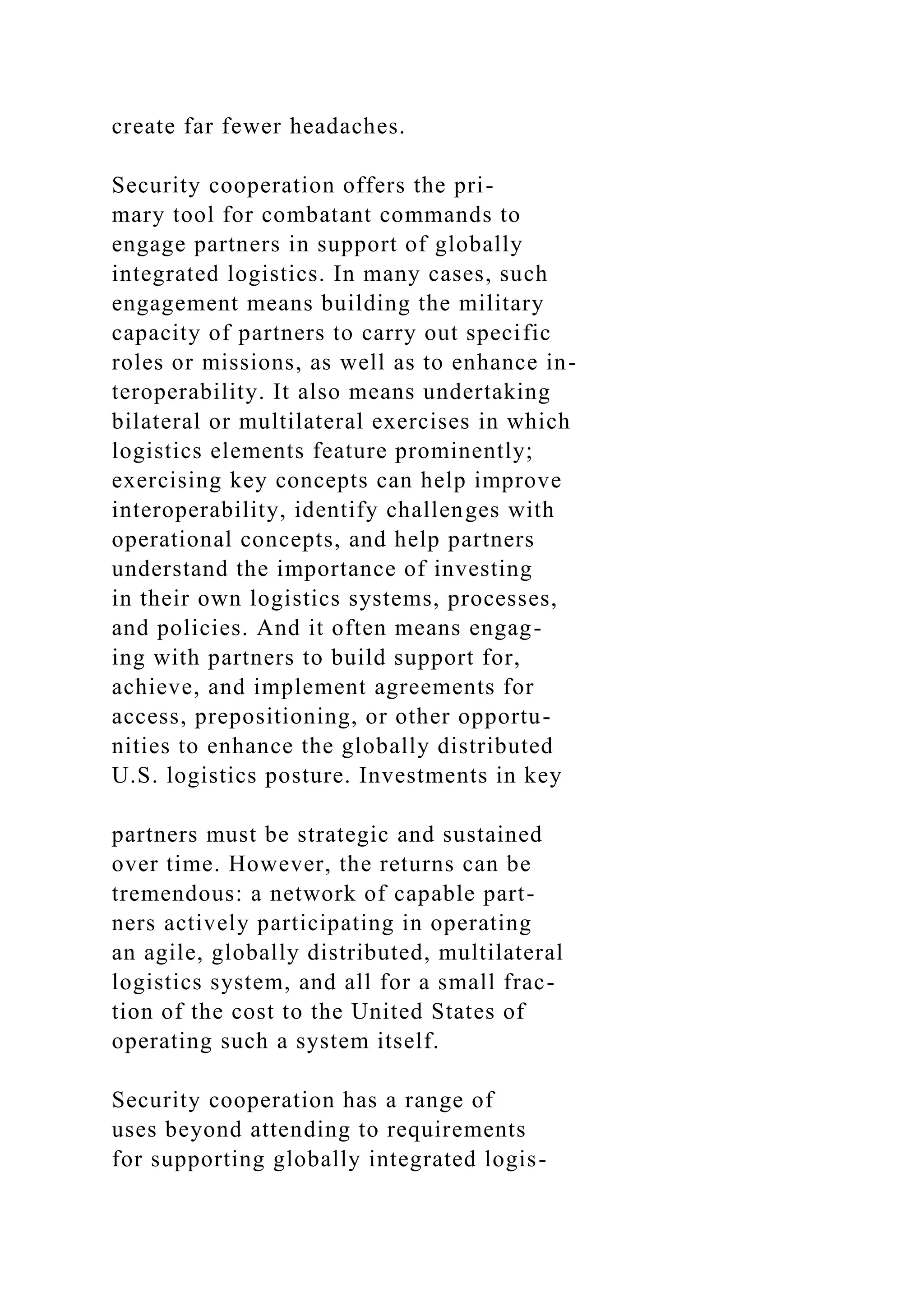 create far fewer headaches.
Security cooperation offers the pri-
mary tool for combatant commands to
engage partners in support of globally
integrated logistics. In many cases, such
engagement means building the military
capacity of partners to carry out specific
roles or missions, as well as to enhance in-
teroperability. It also means undertaking
bilateral or multilateral exercises in which
logistics elements feature prominently;
exercising key concepts can help improve
interoperability, identify challenges with
operational concepts, and help partners
understand the importance of investing
in their own logistics systems, processes,
and policies. And it often means engag-
ing with partners to build support for,
achieve, and implement agreements for
access, prepositioning, or other opportu-
nities to enhance the globally distributed
U.S. logistics posture. Investments in key
partners must be strategic and sustained
over time. However, the returns can be
tremendous: a network of capable part-
ners actively participating in operating
an agile, globally distributed, multilateral
logistics system, and all for a small frac-
tion of the cost to the United States of
operating such a system itself.
Security cooperation has a range of
uses beyond attending to requirements
for supporting globally integrated logis-
 
