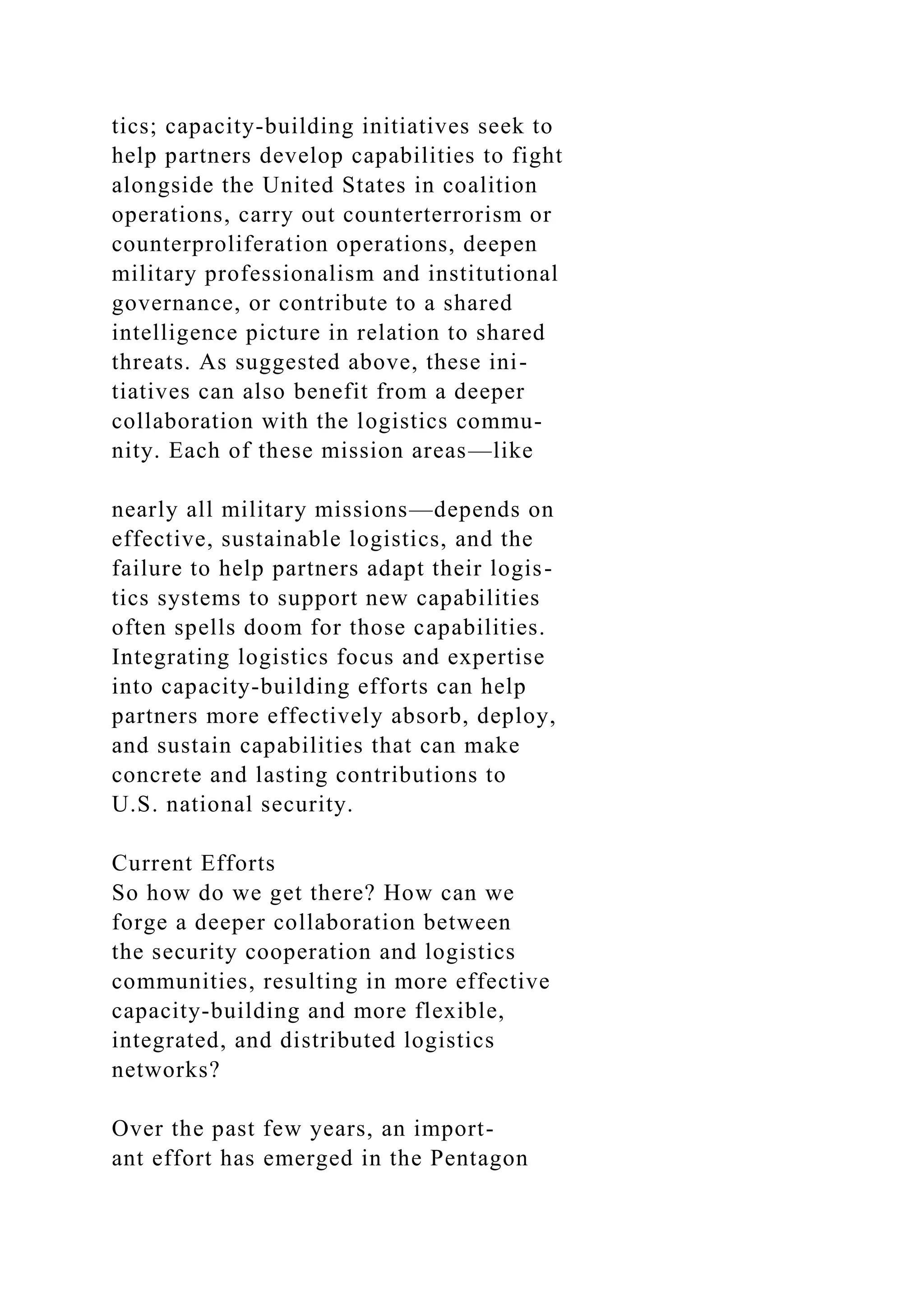 tics; capacity-building initiatives seek to
help partners develop capabilities to fight
alongside the United States in coalition
operations, carry out counterterrorism or
counterproliferation operations, deepen
military professionalism and institutional
governance, or contribute to a shared
intelligence picture in relation to shared
threats. As suggested above, these ini-
tiatives can also benefit from a deeper
collaboration with the logistics commu-
nity. Each of these mission areas—like
nearly all military missions—depends on
effective, sustainable logistics, and the
failure to help partners adapt their logis-
tics systems to support new capabilities
often spells doom for those capabilities.
Integrating logistics focus and expertise
into capacity-building efforts can help
partners more effectively absorb, deploy,
and sustain capabilities that can make
concrete and lasting contributions to
U.S. national security.
Current Efforts
So how do we get there? How can we
forge a deeper collaboration between
the security cooperation and logistics
communities, resulting in more effective
capacity-building and more flexible,
integrated, and distributed logistics
networks?
Over the past few years, an import-
ant effort has emerged in the Pentagon
 