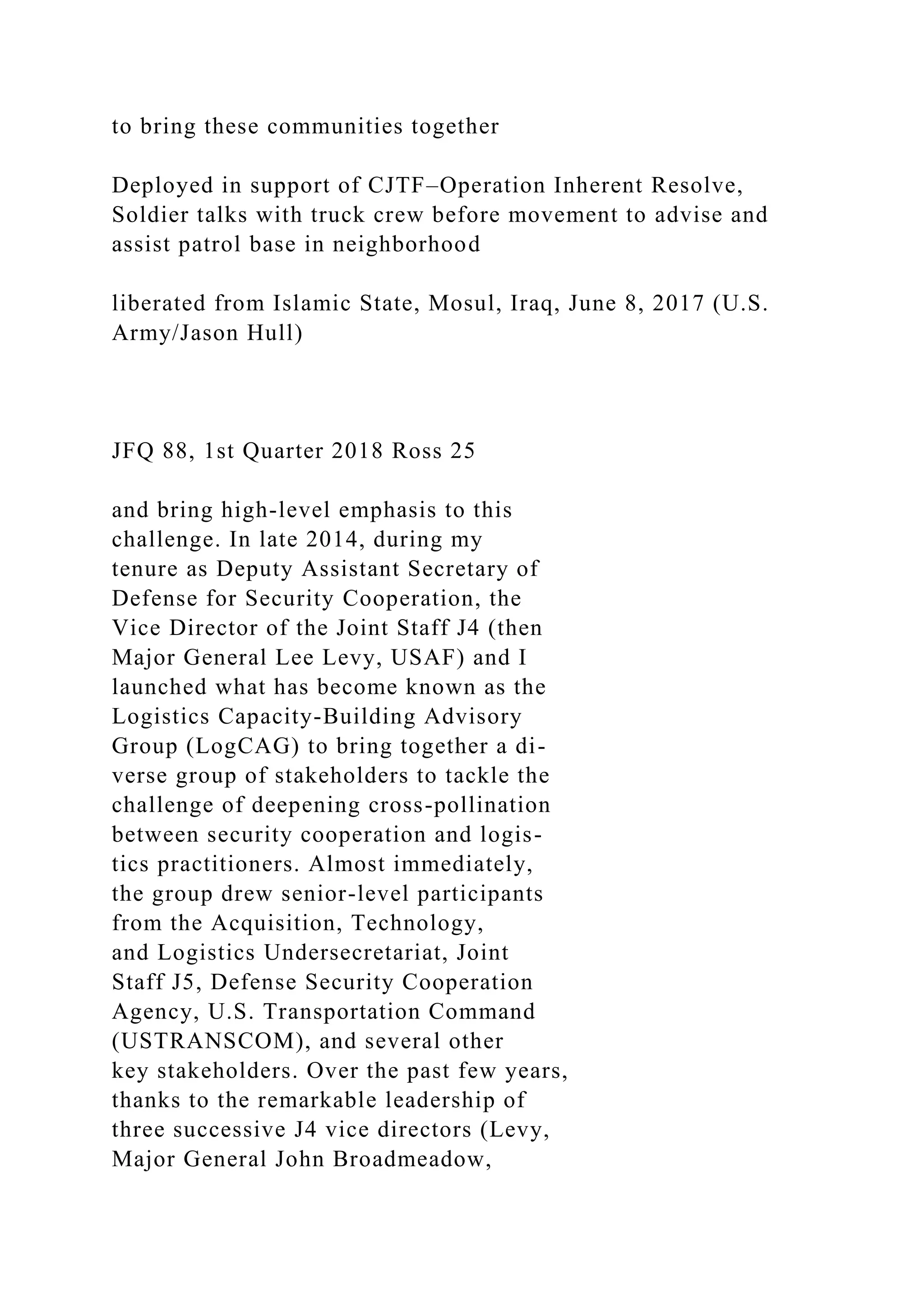 to bring these communities together
Deployed in support of CJTF–Operation Inherent Resolve,
Soldier talks with truck crew before movement to advise and
assist patrol base in neighborhood
liberated from Islamic State, Mosul, Iraq, June 8, 2017 (U.S.
Army/Jason Hull)
JFQ 88, 1st Quarter 2018 Ross 25
and bring high-level emphasis to this
challenge. In late 2014, during my
tenure as Deputy Assistant Secretary of
Defense for Security Cooperation, the
Vice Director of the Joint Staff J4 (then
Major General Lee Levy, USAF) and I
launched what has become known as the
Logistics Capacity-Building Advisory
Group (LogCAG) to bring together a di-
verse group of stakeholders to tackle the
challenge of deepening cross-pollination
between security cooperation and logis-
tics practitioners. Almost immediately,
the group drew senior-level participants
from the Acquisition, Technology,
and Logistics Undersecretariat, Joint
Staff J5, Defense Security Cooperation
Agency, U.S. Transportation Command
(USTRANSCOM), and several other
key stakeholders. Over the past few years,
thanks to the remarkable leadership of
three successive J4 vice directors (Levy,
Major General John Broadmeadow,
 