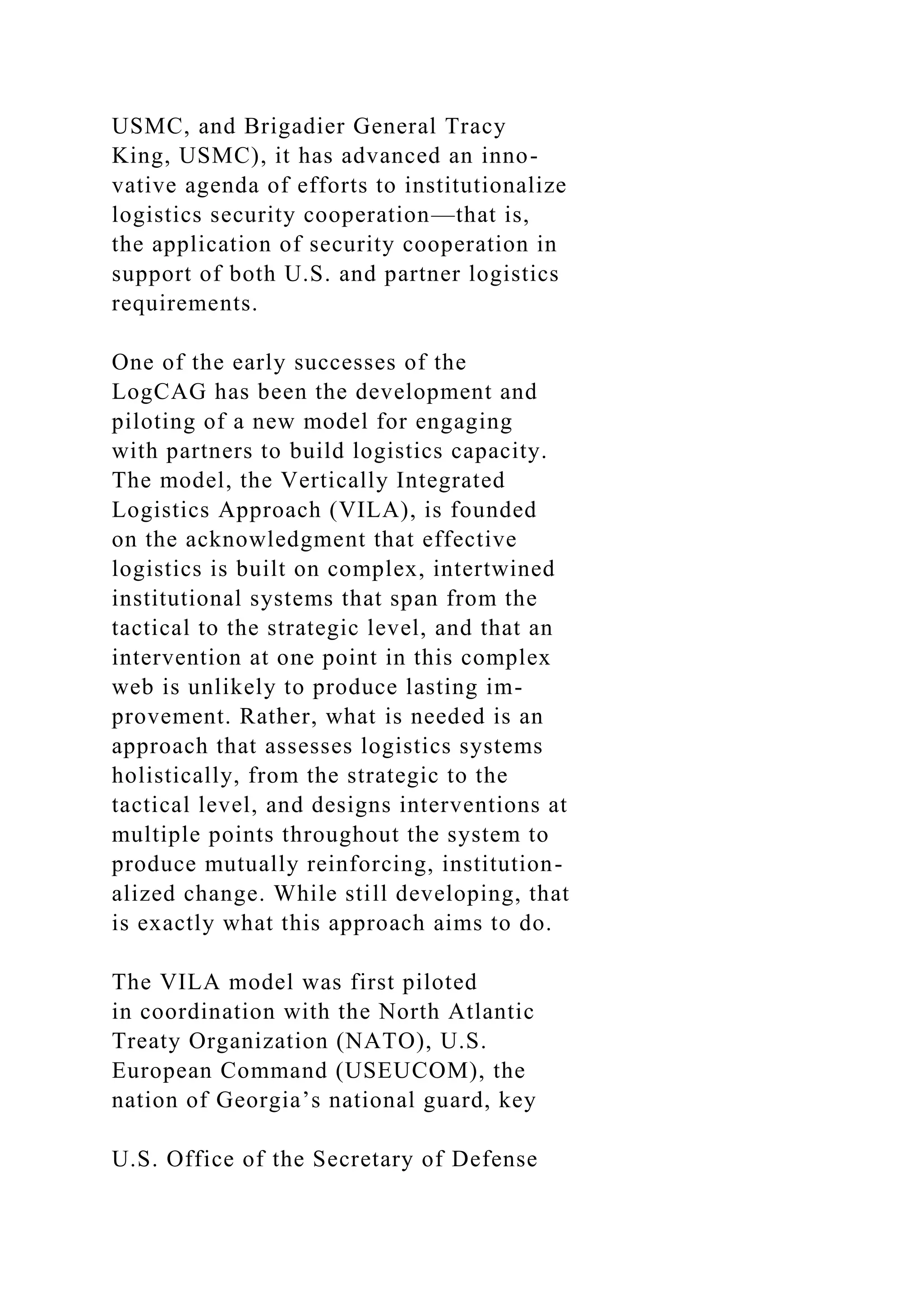 USMC, and Brigadier General Tracy
King, USMC), it has advanced an inno-
vative agenda of efforts to institutionalize
logistics security cooperation—that is,
the application of security cooperation in
support of both U.S. and partner logistics
requirements.
One of the early successes of the
LogCAG has been the development and
piloting of a new model for engaging
with partners to build logistics capacity.
The model, the Vertically Integrated
Logistics Approach (VILA), is founded
on the acknowledgment that effective
logistics is built on complex, intertwined
institutional systems that span from the
tactical to the strategic level, and that an
intervention at one point in this complex
web is unlikely to produce lasting im-
provement. Rather, what is needed is an
approach that assesses logistics systems
holistically, from the strategic to the
tactical level, and designs interventions at
multiple points throughout the system to
produce mutually reinforcing, institution-
alized change. While still developing, that
is exactly what this approach aims to do.
The VILA model was first piloted
in coordination with the North Atlantic
Treaty Organization (NATO), U.S.
European Command (USEUCOM), the
nation of Georgia’s national guard, key
U.S. Office of the Secretary of Defense
 