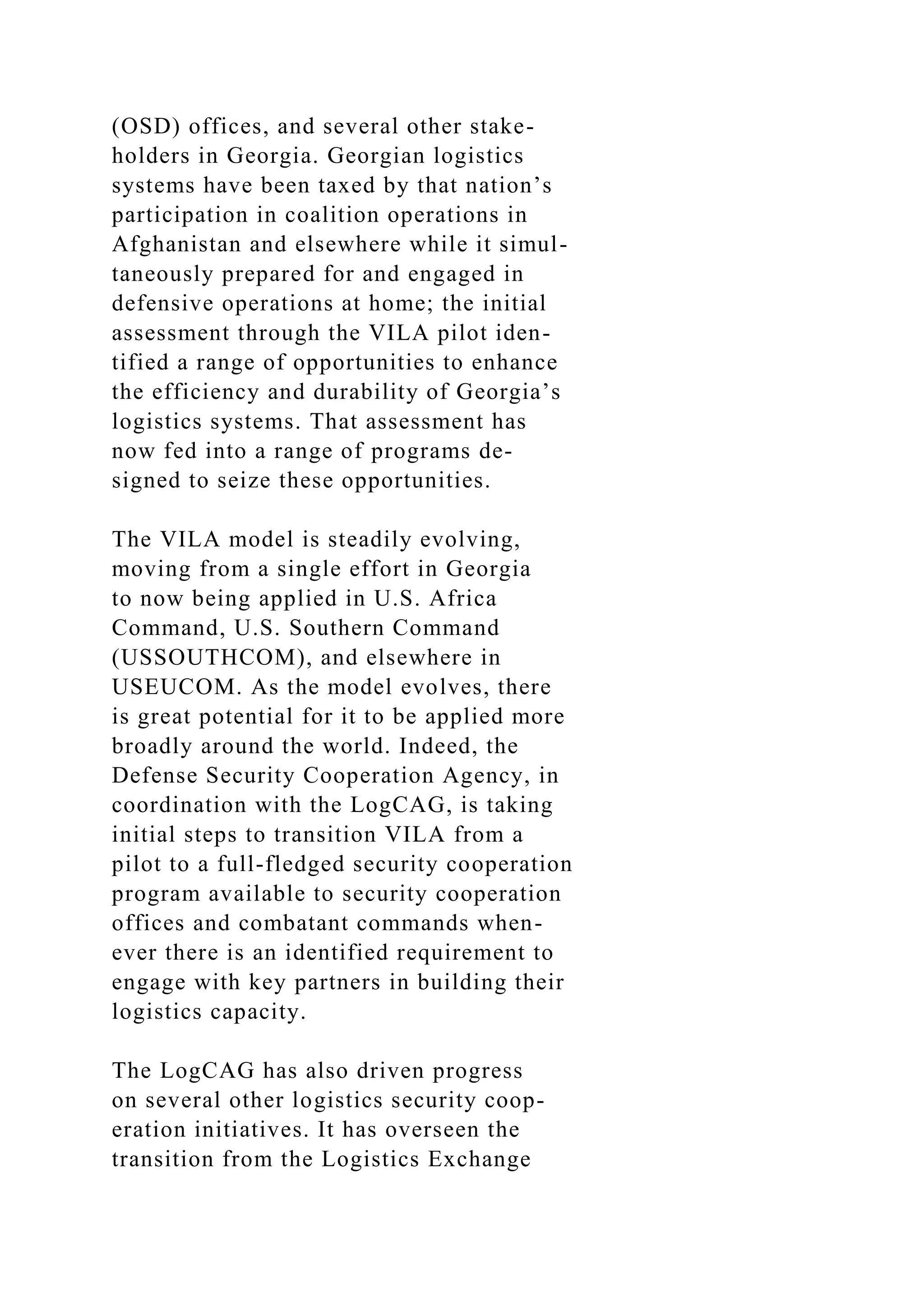 (OSD) offices, and several other stake-
holders in Georgia. Georgian logistics
systems have been taxed by that nation’s
participation in coalition operations in
Afghanistan and elsewhere while it simul-
taneously prepared for and engaged in
defensive operations at home; the initial
assessment through the VILA pilot iden-
tified a range of opportunities to enhance
the efficiency and durability of Georgia’s
logistics systems. That assessment has
now fed into a range of programs de-
signed to seize these opportunities.
The VILA model is steadily evolving,
moving from a single effort in Georgia
to now being applied in U.S. Africa
Command, U.S. Southern Command
(USSOUTHCOM), and elsewhere in
USEUCOM. As the model evolves, there
is great potential for it to be applied more
broadly around the world. Indeed, the
Defense Security Cooperation Agency, in
coordination with the LogCAG, is taking
initial steps to transition VILA from a
pilot to a full-fledged security cooperation
program available to security cooperation
offices and combatant commands when-
ever there is an identified requirement to
engage with key partners in building their
logistics capacity.
The LogCAG has also driven progress
on several other logistics security coop-
eration initiatives. It has overseen the
transition from the Logistics Exchange
 
