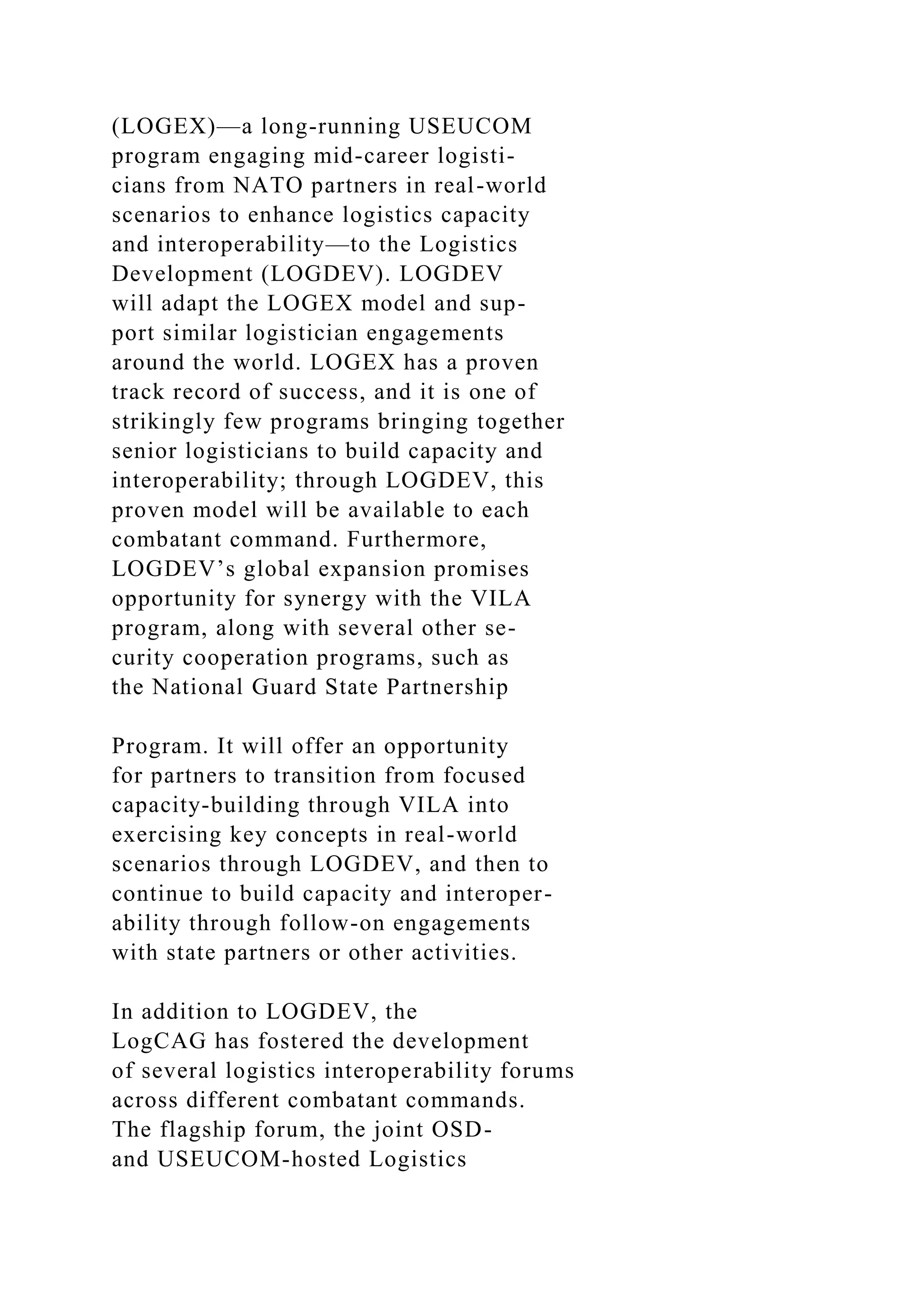 (LOGEX)—a long-running USEUCOM
program engaging mid-career logisti-
cians from NATO partners in real-world
scenarios to enhance logistics capacity
and interoperability—to the Logistics
Development (LOGDEV). LOGDEV
will adapt the LOGEX model and sup-
port similar logistician engagements
around the world. LOGEX has a proven
track record of success, and it is one of
strikingly few programs bringing together
senior logisticians to build capacity and
interoperability; through LOGDEV, this
proven model will be available to each
combatant command. Furthermore,
LOGDEV’s global expansion promises
opportunity for synergy with the VILA
program, along with several other se-
curity cooperation programs, such as
the National Guard State Partnership
Program. It will offer an opportunity
for partners to transition from focused
capacity-building through VILA into
exercising key concepts in real-world
scenarios through LOGDEV, and then to
continue to build capacity and interoper-
ability through follow-on engagements
with state partners or other activities.
In addition to LOGDEV, the
LogCAG has fostered the development
of several logistics interoperability forums
across different combatant commands.
The flagship forum, the joint OSD-
and USEUCOM-hosted Logistics
 