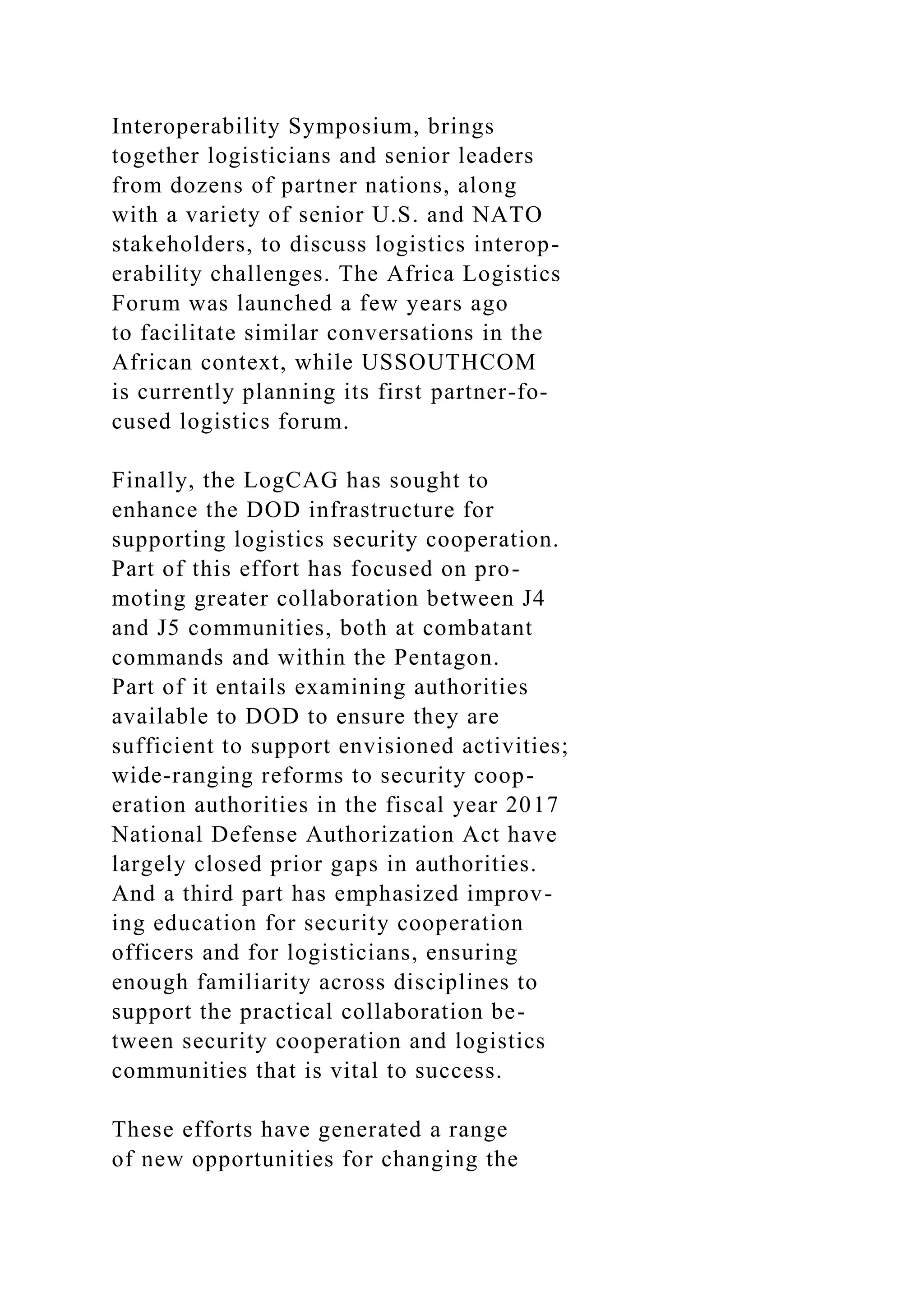 Interoperability Symposium, brings
together logisticians and senior leaders
from dozens of partner nations, along
with a variety of senior U.S. and NATO
stakeholders, to discuss logistics interop-
erability challenges. The Africa Logistics
Forum was launched a few years ago
to facilitate similar conversations in the
African context, while USSOUTHCOM
is currently planning its first partner-fo-
cused logistics forum.
Finally, the LogCAG has sought to
enhance the DOD infrastructure for
supporting logistics security cooperation.
Part of this effort has focused on pro-
moting greater collaboration between J4
and J5 communities, both at combatant
commands and within the Pentagon.
Part of it entails examining authorities
available to DOD to ensure they are
sufficient to support envisioned activities;
wide-ranging reforms to security coop-
eration authorities in the fiscal year 2017
National Defense Authorization Act have
largely closed prior gaps in authorities.
And a third part has emphasized improv-
ing education for security cooperation
officers and for logisticians, ensuring
enough familiarity across disciplines to
support the practical collaboration be-
tween security cooperation and logistics
communities that is vital to success.
These efforts have generated a range
of new opportunities for changing the
 