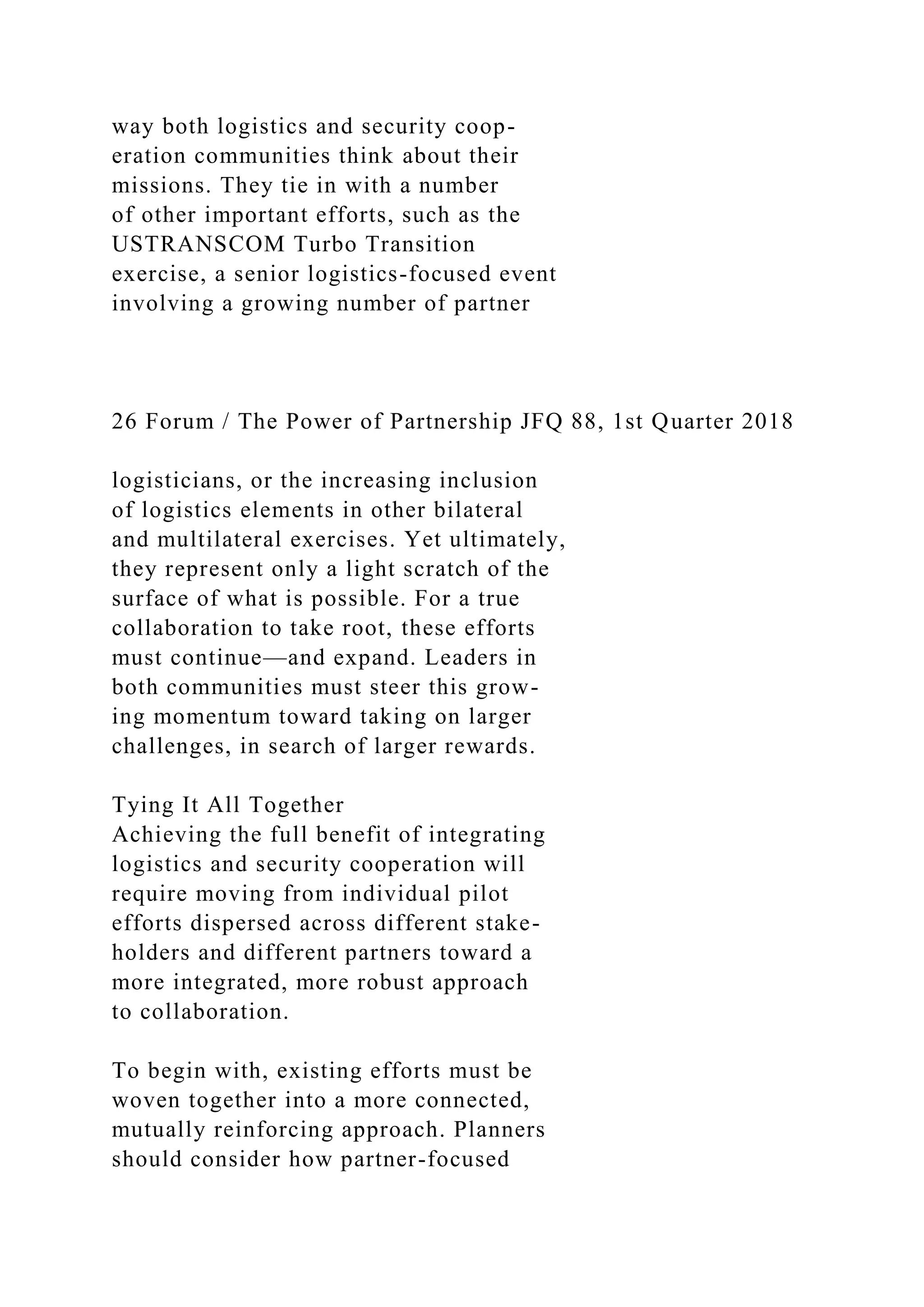 way both logistics and security coop-
eration communities think about their
missions. They tie in with a number
of other important efforts, such as the
USTRANSCOM Turbo Transition
exercise, a senior logistics-focused event
involving a growing number of partner
26 Forum / The Power of Partnership JFQ 88, 1st Quarter 2018
logisticians, or the increasing inclusion
of logistics elements in other bilateral
and multilateral exercises. Yet ultimately,
they represent only a light scratch of the
surface of what is possible. For a true
collaboration to take root, these efforts
must continue—and expand. Leaders in
both communities must steer this grow-
ing momentum toward taking on larger
challenges, in search of larger rewards.
Tying It All Together
Achieving the full benefit of integrating
logistics and security cooperation will
require moving from individual pilot
efforts dispersed across different stake-
holders and different partners toward a
more integrated, more robust approach
to collaboration.
To begin with, existing efforts must be
woven together into a more connected,
mutually reinforcing approach. Planners
should consider how partner-focused
 