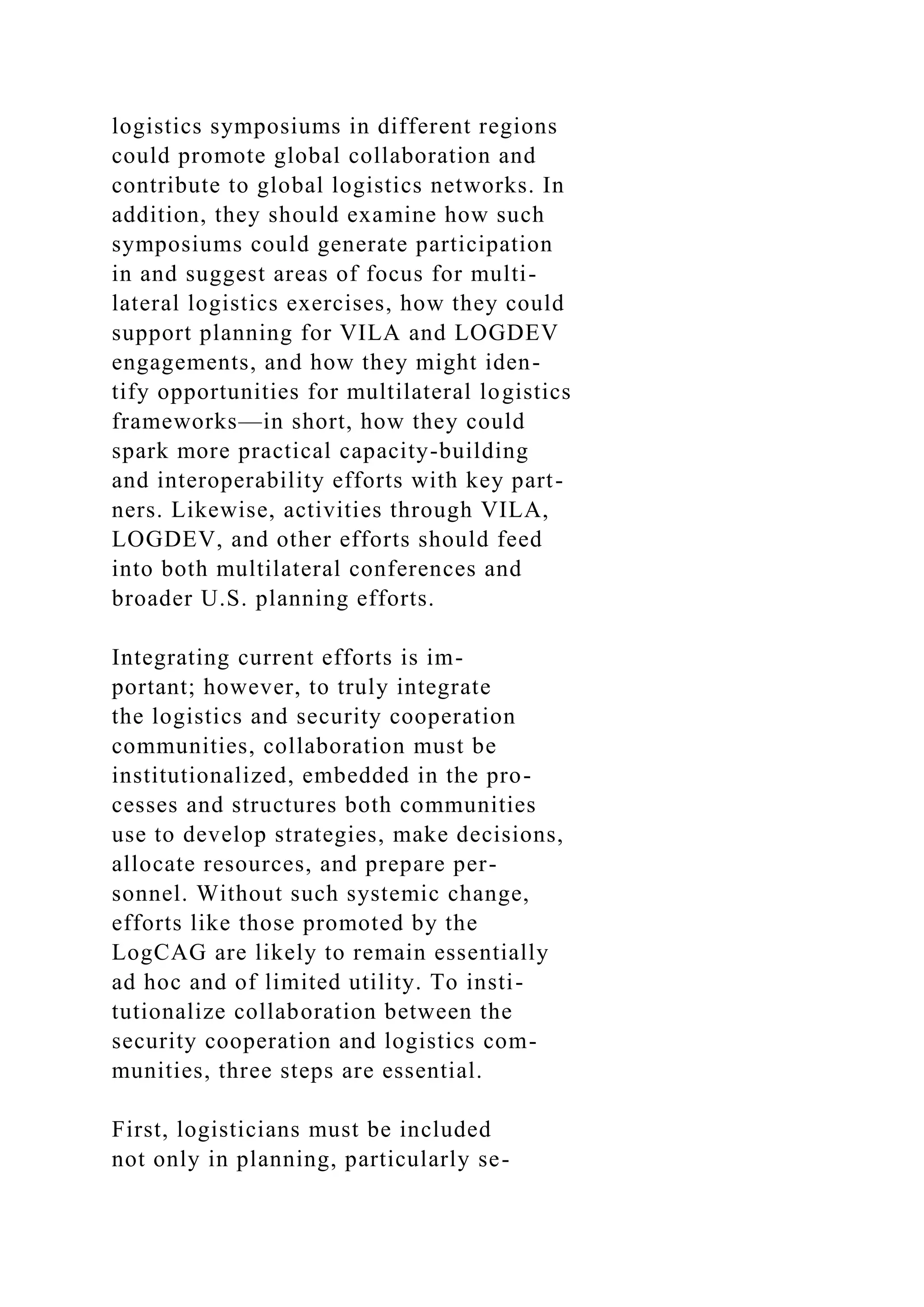 logistics symposiums in different regions
could promote global collaboration and
contribute to global logistics networks. In
addition, they should examine how such
symposiums could generate participation
in and suggest areas of focus for multi-
lateral logistics exercises, how they could
support planning for VILA and LOGDEV
engagements, and how they might iden-
tify opportunities for multilateral logistics
frameworks—in short, how they could
spark more practical capacity-building
and interoperability efforts with key part-
ners. Likewise, activities through VILA,
LOGDEV, and other efforts should feed
into both multilateral conferences and
broader U.S. planning efforts.
Integrating current efforts is im-
portant; however, to truly integrate
the logistics and security cooperation
communities, collaboration must be
institutionalized, embedded in the pro-
cesses and structures both communities
use to develop strategies, make decisions,
allocate resources, and prepare per-
sonnel. Without such systemic change,
efforts like those promoted by the
LogCAG are likely to remain essentially
ad hoc and of limited utility. To insti-
tutionalize collaboration between the
security cooperation and logistics com-
munities, three steps are essential.
First, logisticians must be included
not only in planning, particularly se-
 