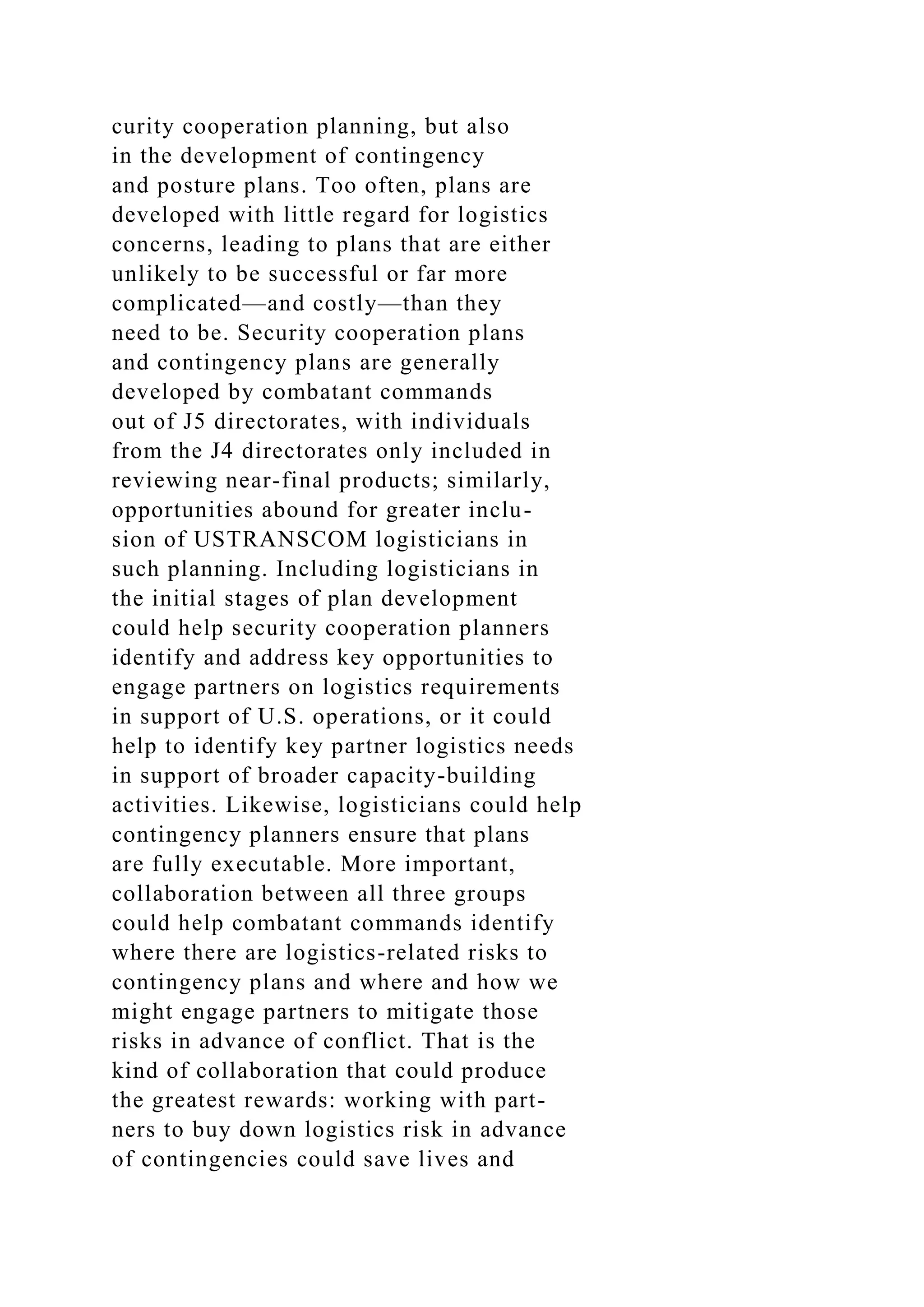 curity cooperation planning, but also
in the development of contingency
and posture plans. Too often, plans are
developed with little regard for logistics
concerns, leading to plans that are either
unlikely to be successful or far more
complicated—and costly—than they
need to be. Security cooperation plans
and contingency plans are generally
developed by combatant commands
out of J5 directorates, with individuals
from the J4 directorates only included in
reviewing near-final products; similarly,
opportunities abound for greater inclu-
sion of USTRANSCOM logisticians in
such planning. Including logisticians in
the initial stages of plan development
could help security cooperation planners
identify and address key opportunities to
engage partners on logistics requirements
in support of U.S. operations, or it could
help to identify key partner logistics needs
in support of broader capacity-building
activities. Likewise, logisticians could help
contingency planners ensure that plans
are fully executable. More important,
collaboration between all three groups
could help combatant commands identify
where there are logistics-related risks to
contingency plans and where and how we
might engage partners to mitigate those
risks in advance of conflict. That is the
kind of collaboration that could produce
the greatest rewards: working with part-
ners to buy down logistics risk in advance
of contingencies could save lives and
 