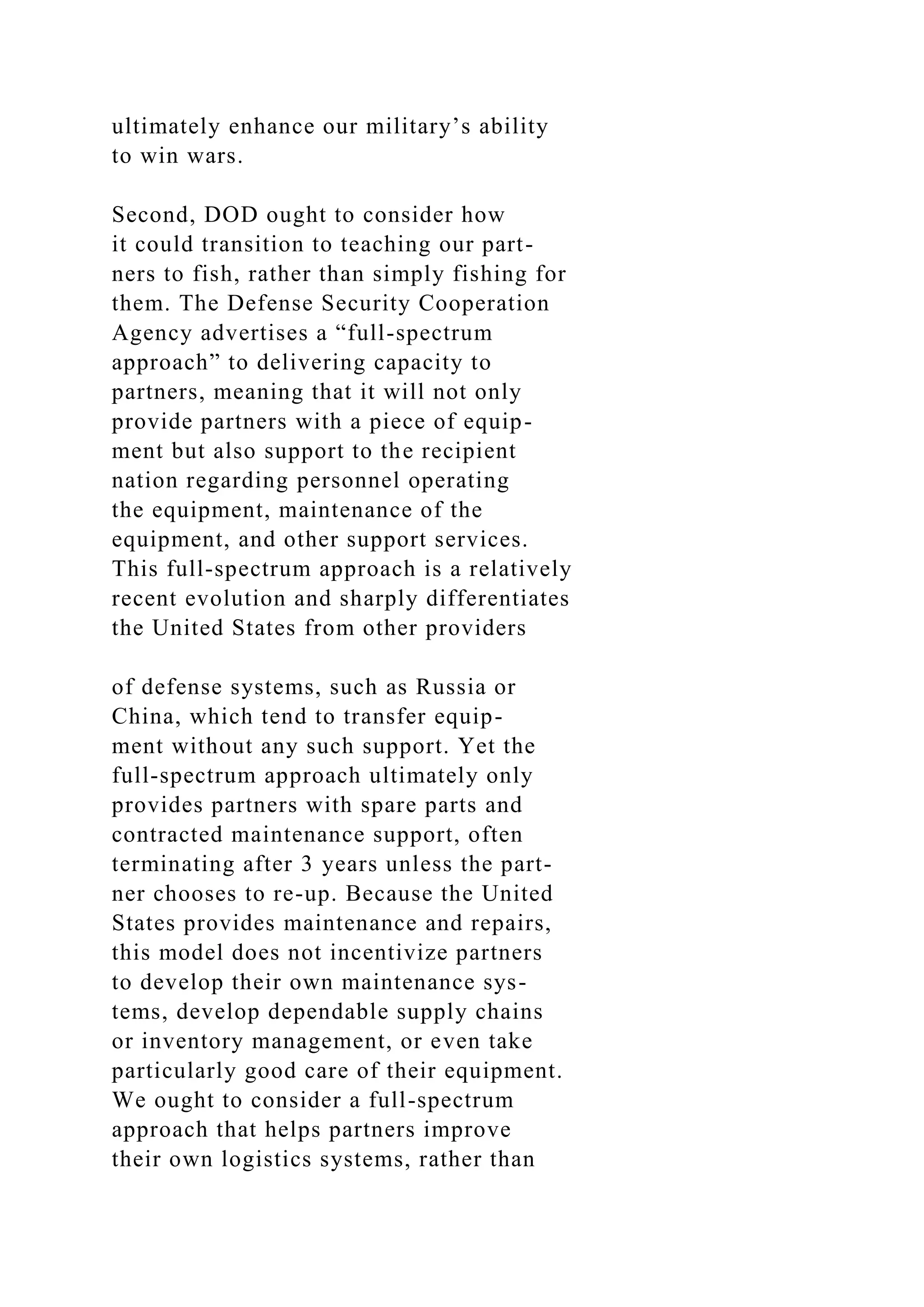 ultimately enhance our military’s ability
to win wars.
Second, DOD ought to consider how
it could transition to teaching our part-
ners to fish, rather than simply fishing for
them. The Defense Security Cooperation
Agency advertises a “full-spectrum
approach” to delivering capacity to
partners, meaning that it will not only
provide partners with a piece of equip-
ment but also support to the recipient
nation regarding personnel operating
the equipment, maintenance of the
equipment, and other support services.
This full-spectrum approach is a relatively
recent evolution and sharply differentiates
the United States from other providers
of defense systems, such as Russia or
China, which tend to transfer equip-
ment without any such support. Yet the
full-spectrum approach ultimately only
provides partners with spare parts and
contracted maintenance support, often
terminating after 3 years unless the part-
ner chooses to re-up. Because the United
States provides maintenance and repairs,
this model does not incentivize partners
to develop their own maintenance sys-
tems, develop dependable supply chains
or inventory management, or even take
particularly good care of their equipment.
We ought to consider a full-spectrum
approach that helps partners improve
their own logistics systems, rather than
 