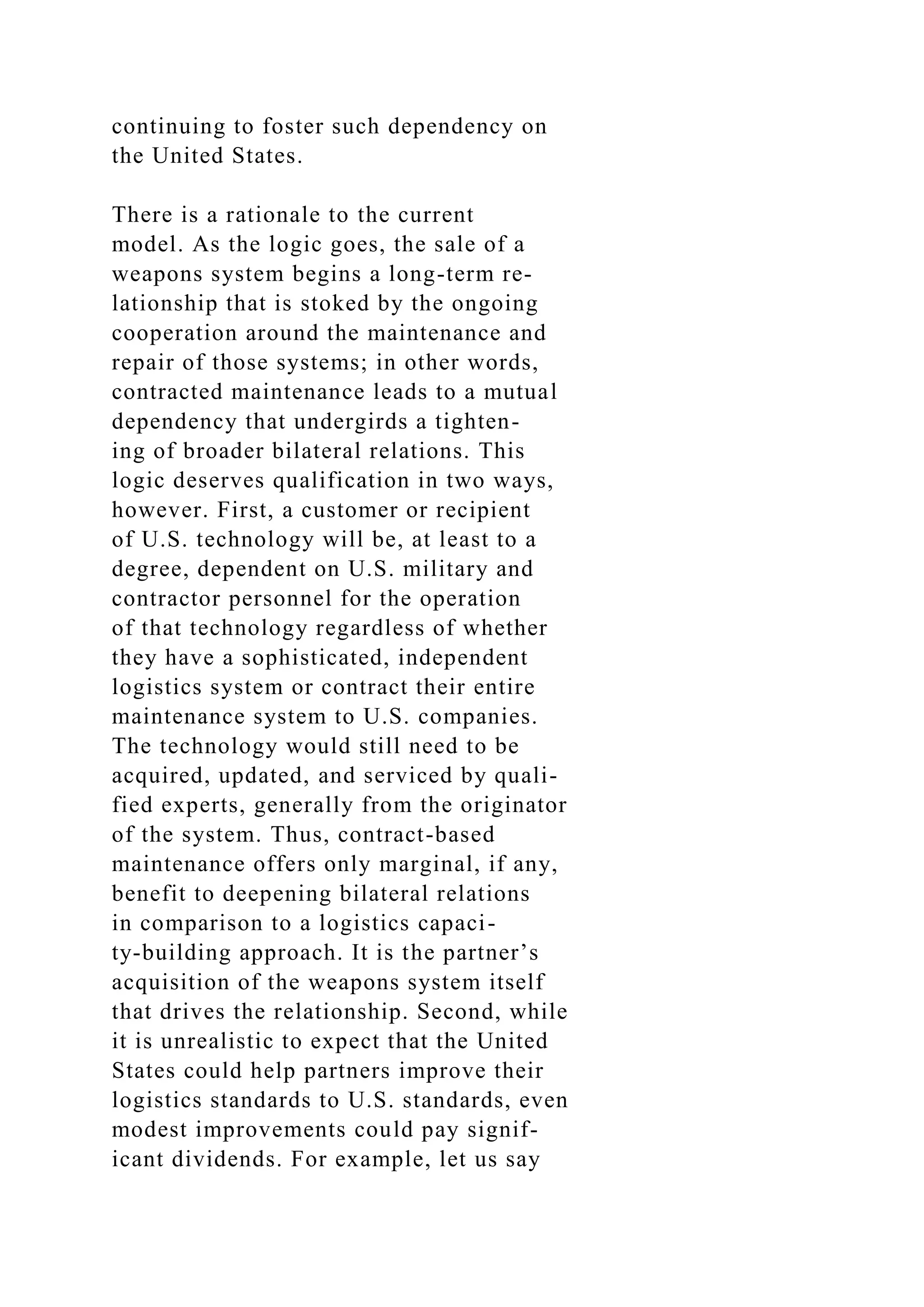 continuing to foster such dependency on
the United States.
There is a rationale to the current
model. As the logic goes, the sale of a
weapons system begins a long-term re-
lationship that is stoked by the ongoing
cooperation around the maintenance and
repair of those systems; in other words,
contracted maintenance leads to a mutual
dependency that undergirds a tighten-
ing of broader bilateral relations. This
logic deserves qualification in two ways,
however. First, a customer or recipient
of U.S. technology will be, at least to a
degree, dependent on U.S. military and
contractor personnel for the operation
of that technology regardless of whether
they have a sophisticated, independent
logistics system or contract their entire
maintenance system to U.S. companies.
The technology would still need to be
acquired, updated, and serviced by quali-
fied experts, generally from the originator
of the system. Thus, contract-based
maintenance offers only marginal, if any,
benefit to deepening bilateral relations
in comparison to a logistics capaci-
ty-building approach. It is the partner’s
acquisition of the weapons system itself
that drives the relationship. Second, while
it is unrealistic to expect that the United
States could help partners improve their
logistics standards to U.S. standards, even
modest improvements could pay signif-
icant dividends. For example, let us say
 