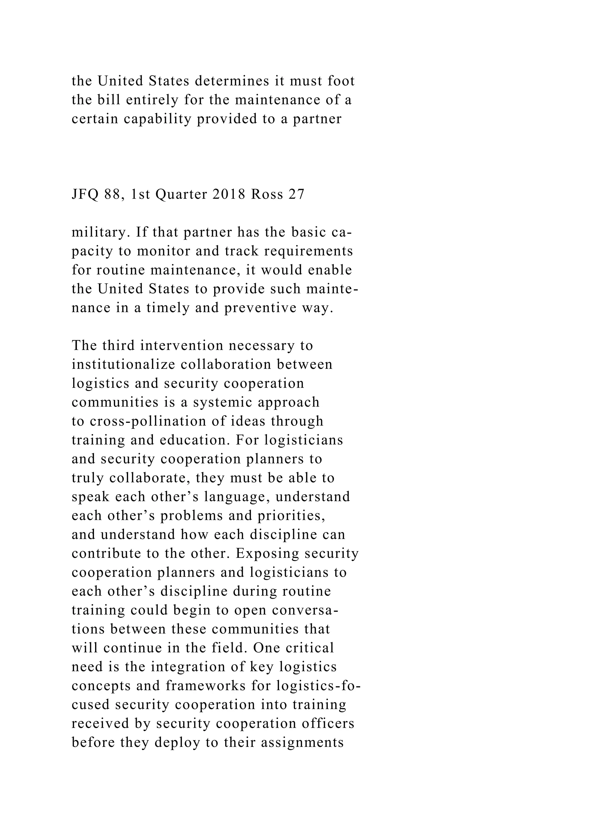 the United States determines it must foot
the bill entirely for the maintenance of a
certain capability provided to a partner
JFQ 88, 1st Quarter 2018 Ross 27
military. If that partner has the basic ca-
pacity to monitor and track requirements
for routine maintenance, it would enable
the United States to provide such mainte-
nance in a timely and preventive way.
The third intervention necessary to
institutionalize collaboration between
logistics and security cooperation
communities is a systemic approach
to cross-pollination of ideas through
training and education. For logisticians
and security cooperation planners to
truly collaborate, they must be able to
speak each other’s language, understand
each other’s problems and priorities,
and understand how each discipline can
contribute to the other. Exposing security
cooperation planners and logisticians to
each other’s discipline during routine
training could begin to open conversa-
tions between these communities that
will continue in the field. One critical
need is the integration of key logistics
concepts and frameworks for logistics-fo-
cused security cooperation into training
received by security cooperation officers
before they deploy to their assignments
 
