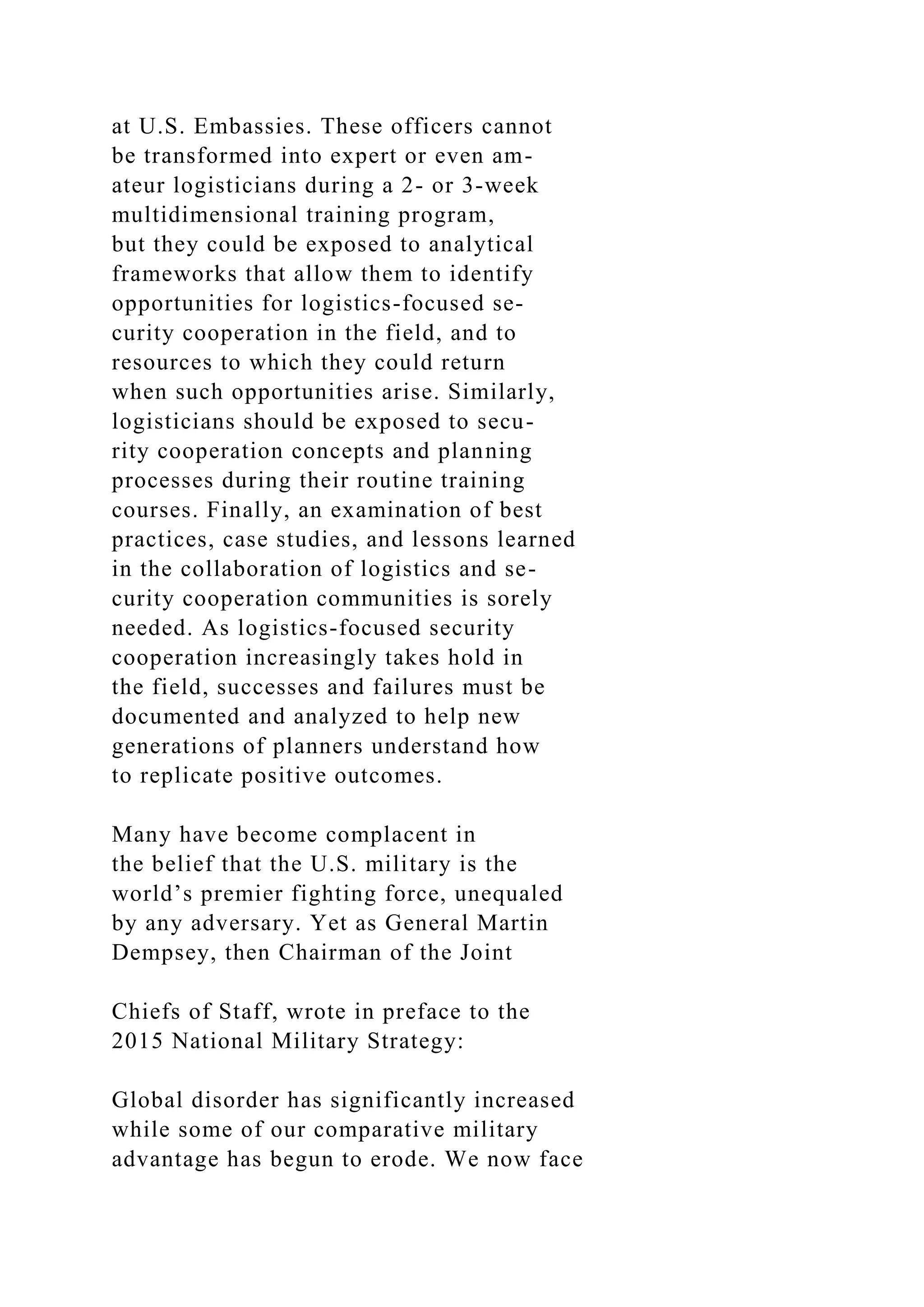 at U.S. Embassies. These officers cannot
be transformed into expert or even am-
ateur logisticians during a 2- or 3-week
multidimensional training program,
but they could be exposed to analytical
frameworks that allow them to identify
opportunities for logistics-focused se-
curity cooperation in the field, and to
resources to which they could return
when such opportunities arise. Similarly,
logisticians should be exposed to secu-
rity cooperation concepts and planning
processes during their routine training
courses. Finally, an examination of best
practices, case studies, and lessons learned
in the collaboration of logistics and se-
curity cooperation communities is sorely
needed. As logistics-focused security
cooperation increasingly takes hold in
the field, successes and failures must be
documented and analyzed to help new
generations of planners understand how
to replicate positive outcomes.
Many have become complacent in
the belief that the U.S. military is the
world’s premier fighting force, unequaled
by any adversary. Yet as General Martin
Dempsey, then Chairman of the Joint
Chiefs of Staff, wrote in preface to the
2015 National Military Strategy:
Global disorder has significantly increased
while some of our comparative military
advantage has begun to erode. We now face
 