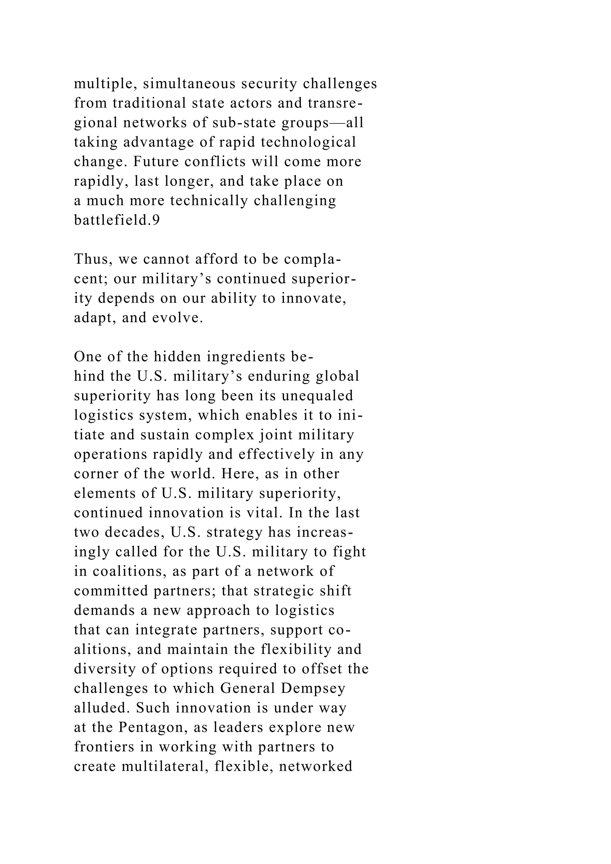 multiple, simultaneous security challenges
from traditional state actors and transre-
gional networks of sub-state groups—all
taking advantage of rapid technological
change. Future conflicts will come more
rapidly, last longer, and take place on
a much more technically challenging
battlefield.9
Thus, we cannot afford to be compla-
cent; our military’s continued superior-
ity depends on our ability to innovate,
adapt, and evolve.
One of the hidden ingredients be-
hind the U.S. military’s enduring global
superiority has long been its unequaled
logistics system, which enables it to ini-
tiate and sustain complex joint military
operations rapidly and effectively in any
corner of the world. Here, as in other
elements of U.S. military superiority,
continued innovation is vital. In the last
two decades, U.S. strategy has increas-
ingly called for the U.S. military to fight
in coalitions, as part of a network of
committed partners; that strategic shift
demands a new approach to logistics
that can integrate partners, support co-
alitions, and maintain the flexibility and
diversity of options required to offset the
challenges to which General Dempsey
alluded. Such innovation is under way
at the Pentagon, as leaders explore new
frontiers in working with partners to
create multilateral, flexible, networked
 