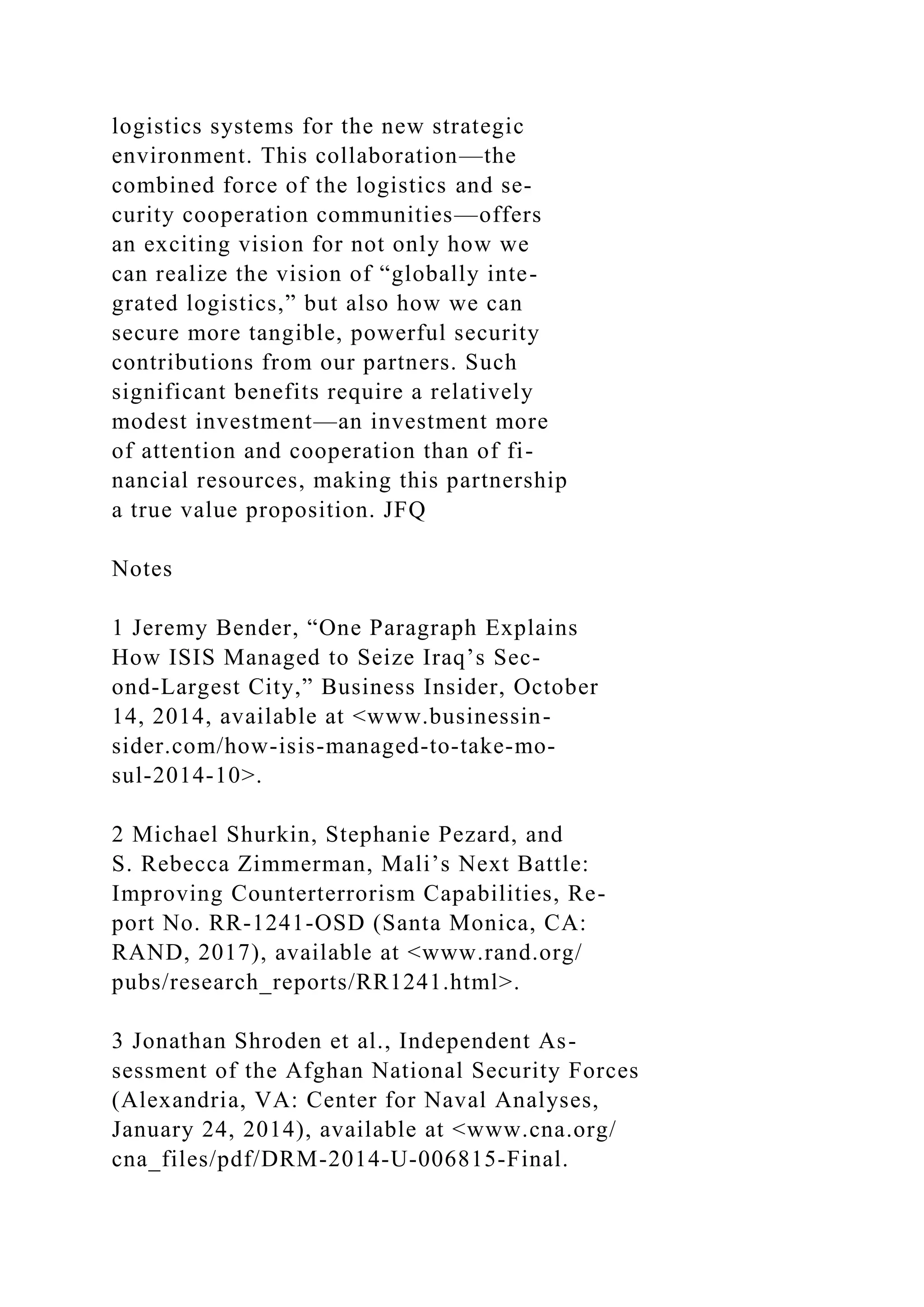 logistics systems for the new strategic
environment. This collaboration—the
combined force of the logistics and se-
curity cooperation communities—offers
an exciting vision for not only how we
can realize the vision of “globally inte-
grated logistics,” but also how we can
secure more tangible, powerful security
contributions from our partners. Such
significant benefits require a relatively
modest investment—an investment more
of attention and cooperation than of fi-
nancial resources, making this partnership
a true value proposition. JFQ
Notes
1 Jeremy Bender, “One Paragraph Explains
How ISIS Managed to Seize Iraq’s Sec-
ond-Largest City,” Business Insider, October
14, 2014, available at <www.businessin-
sider.com/how-isis-managed-to-take-mo-
sul-2014-10>.
2 Michael Shurkin, Stephanie Pezard, and
S. Rebecca Zimmerman, Mali’s Next Battle:
Improving Counterterrorism Capabilities, Re-
port No. RR-1241-OSD (Santa Monica, CA:
RAND, 2017), available at <www.rand.org/
pubs/research_reports/RR1241.html>.
3 Jonathan Shroden et al., Independent As-
sessment of the Afghan National Security Forces
(Alexandria, VA: Center for Naval Analyses,
January 24, 2014), available at <www.cna.org/
cna_files/pdf/DRM-2014-U-006815-Final.
 