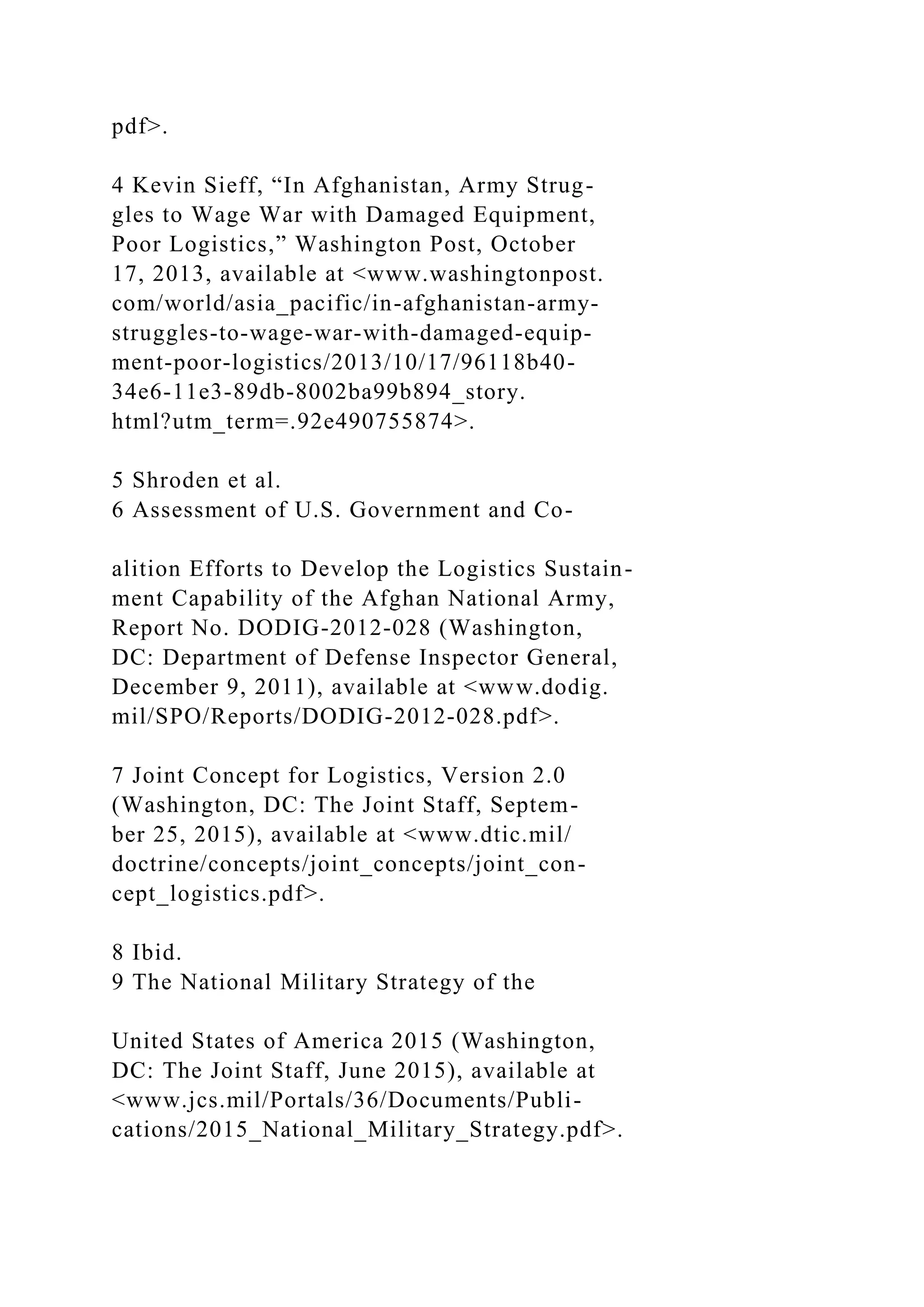 pdf>.
4 Kevin Sieff, “In Afghanistan, Army Strug-
gles to Wage War with Damaged Equipment,
Poor Logistics,” Washington Post, October
17, 2013, available at <www.washingtonpost.
com/world/asia_pacific/in-afghanistan-army-
struggles-to-wage-war-with-damaged-equip-
ment-poor-logistics/2013/10/17/96118b40-
34e6-11e3-89db-8002ba99b894_story.
html?utm_term=.92e490755874>.
5 Shroden et al.
6 Assessment of U.S. Government and Co-
alition Efforts to Develop the Logistics Sustain-
ment Capability of the Afghan National Army,
Report No. DODIG-2012-028 (Washington,
DC: Department of Defense Inspector General,
December 9, 2011), available at <www.dodig.
mil/SPO/Reports/DODIG-2012-028.pdf>.
7 Joint Concept for Logistics, Version 2.0
(Washington, DC: The Joint Staff, Septem-
ber 25, 2015), available at <www.dtic.mil/
doctrine/concepts/joint_concepts/joint_con-
cept_logistics.pdf>.
8 Ibid.
9 The National Military Strategy of the
United States of America 2015 (Washington,
DC: The Joint Staff, June 2015), available at
<www.jcs.mil/Portals/36/Documents/Publi-
cations/2015_National_Military_Strategy.pdf>.
 