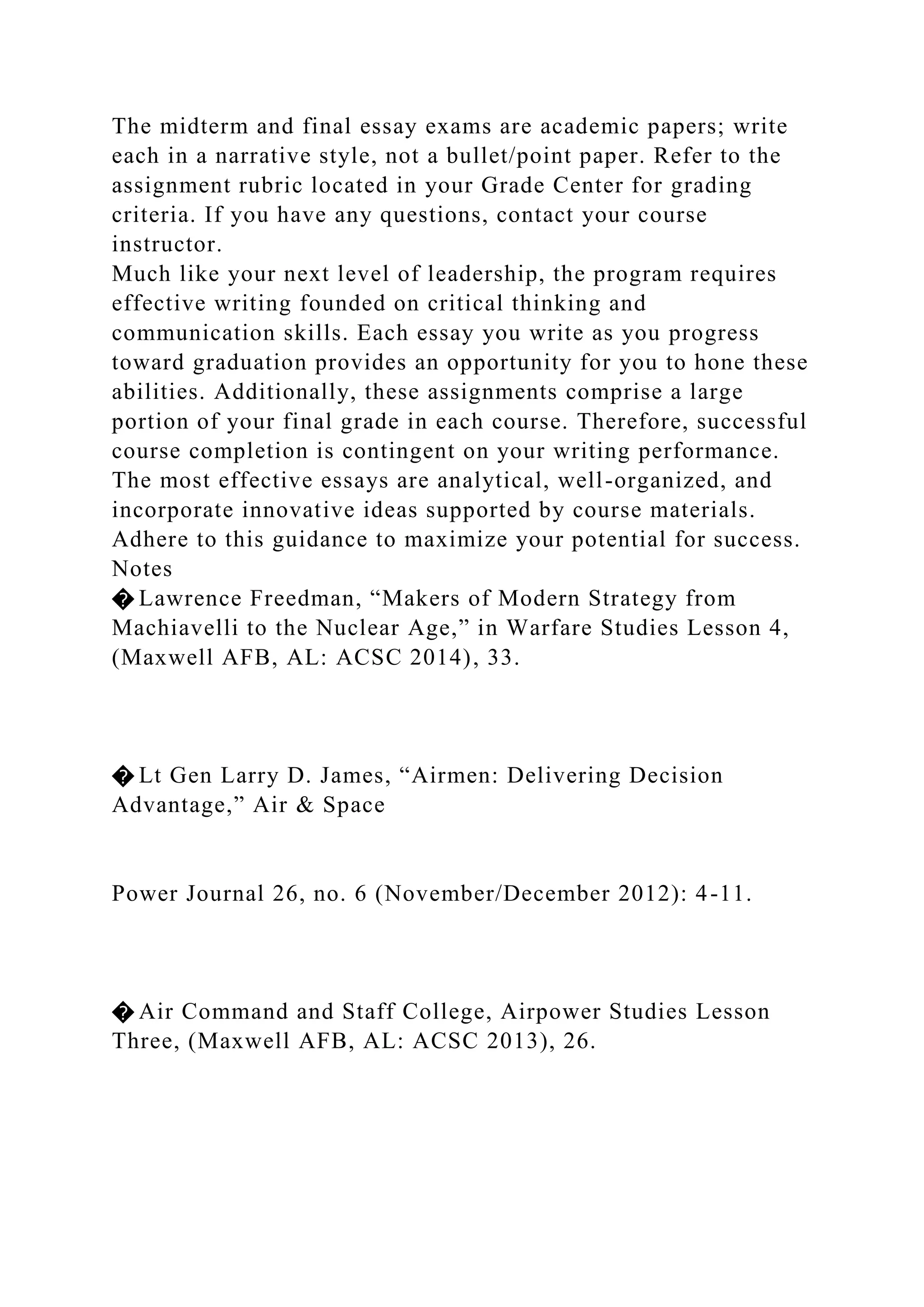 The midterm and final essay exams are academic papers; write
each in a narrative style, not a bullet/point paper. Refer to the
assignment rubric located in your Grade Center for grading
criteria. If you have any questions, contact your course
instructor.
Much like your next level of leadership, the program requires
effective writing founded on critical thinking and
communication skills. Each essay you write as you progress
toward graduation provides an opportunity for you to hone these
abilities. Additionally, these assignments comprise a large
portion of your final grade in each course. Therefore, successful
course completion is contingent on your writing performance.
The most effective essays are analytical, well-organized, and
incorporate innovative ideas supported by course materials.
Adhere to this guidance to maximize your potential for success.
Notes
� Lawrence Freedman, “Makers of Modern Strategy from
Machiavelli to the Nuclear Age,” in Warfare Studies Lesson 4,
(Maxwell AFB, AL: ACSC 2014), 33.
� Lt Gen Larry D. James, “Airmen: Delivering Decision
Advantage,” Air & Space
Power Journal 26, no. 6 (November/December 2012): 4-11.
� Air Command and Staff College, Airpower Studies Lesson
Three, (Maxwell AFB, AL: ACSC 2013), 26.
 