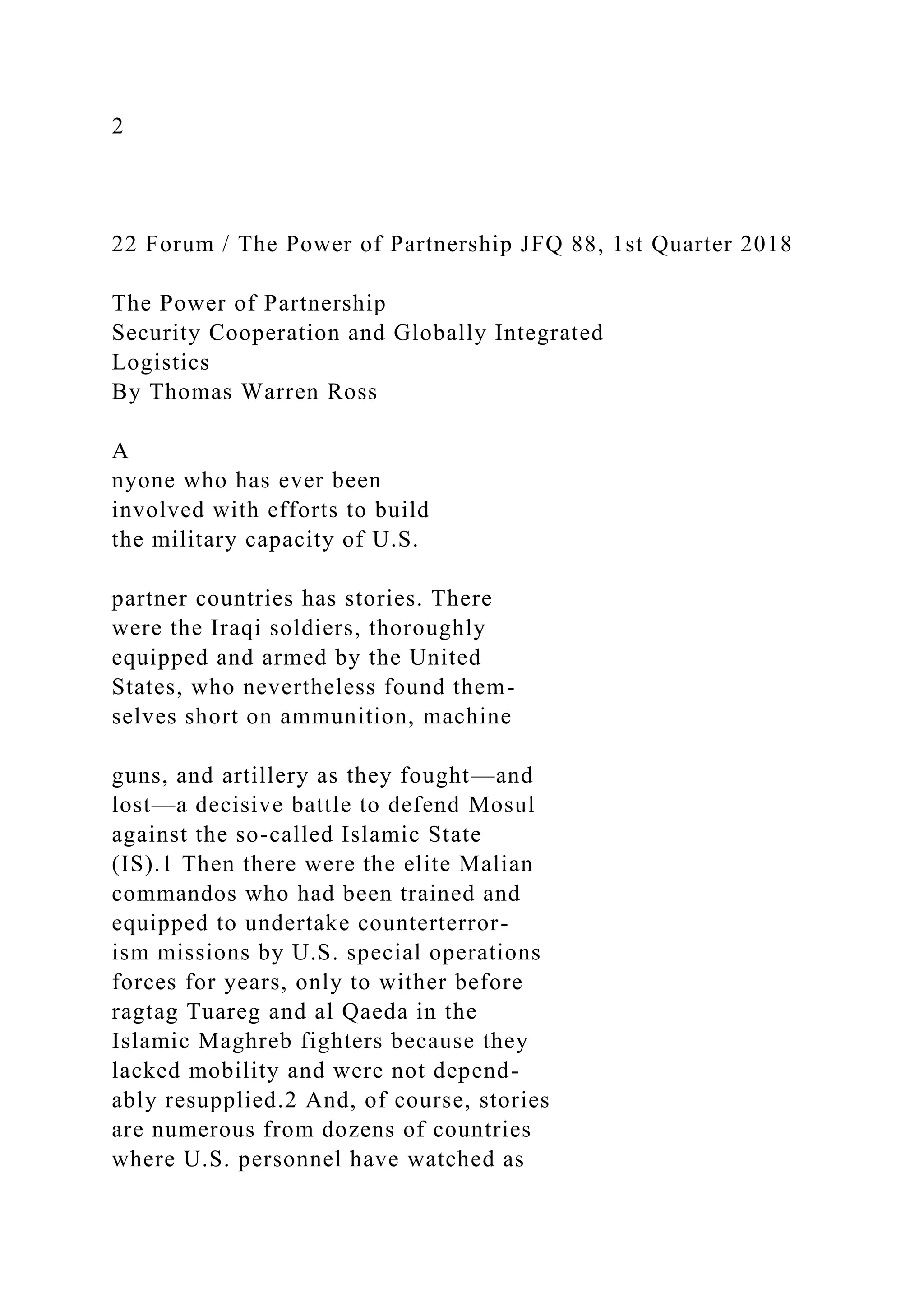 2
22 Forum / The Power of Partnership JFQ 88, 1st Quarter 2018
The Power of Partnership
Security Cooperation and Globally Integrated
Logistics
By Thomas Warren Ross
A
nyone who has ever been
involved with efforts to build
the military capacity of U.S.
partner countries has stories. There
were the Iraqi soldiers, thoroughly
equipped and armed by the United
States, who nevertheless found them-
selves short on ammunition, machine
guns, and artillery as they fought—and
lost—a decisive battle to defend Mosul
against the so-called Islamic State
(IS).1 Then there were the elite Malian
commandos who had been trained and
equipped to undertake counterterror-
ism missions by U.S. special operations
forces for years, only to wither before
ragtag Tuareg and al Qaeda in the
Islamic Maghreb fighters because they
lacked mobility and were not depend-
ably resupplied.2 And, of course, stories
are numerous from dozens of countries
where U.S. personnel have watched as
 