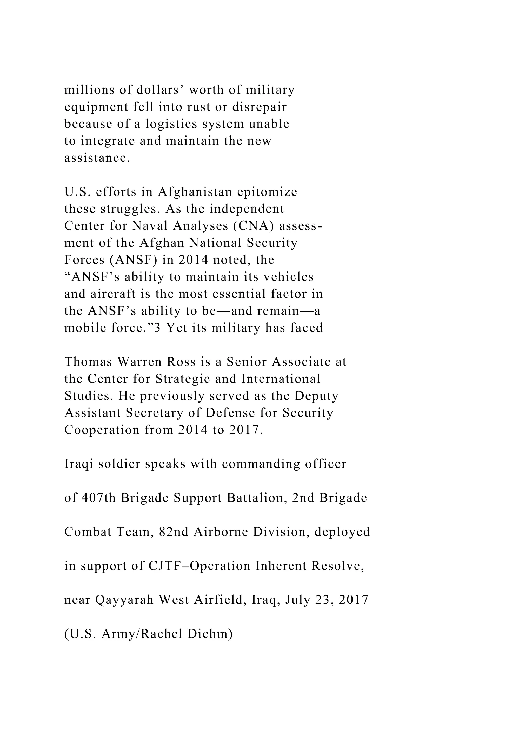millions of dollars’ worth of military
equipment fell into rust or disrepair
because of a logistics system unable
to integrate and maintain the new
assistance.
U.S. efforts in Afghanistan epitomize
these struggles. As the independent
Center for Naval Analyses (CNA) assess-
ment of the Afghan National Security
Forces (ANSF) in 2014 noted, the
“ANSF’s ability to maintain its vehicles
and aircraft is the most essential factor in
the ANSF’s ability to be—and remain—a
mobile force.”3 Yet its military has faced
Thomas Warren Ross is a Senior Associate at
the Center for Strategic and International
Studies. He previously served as the Deputy
Assistant Secretary of Defense for Security
Cooperation from 2014 to 2017.
Iraqi soldier speaks with commanding officer
of 407th Brigade Support Battalion, 2nd Brigade
Combat Team, 82nd Airborne Division, deployed
in support of CJTF–Operation Inherent Resolve,
near Qayyarah West Airfield, Iraq, July 23, 2017
(U.S. Army/Rachel Diehm)
 