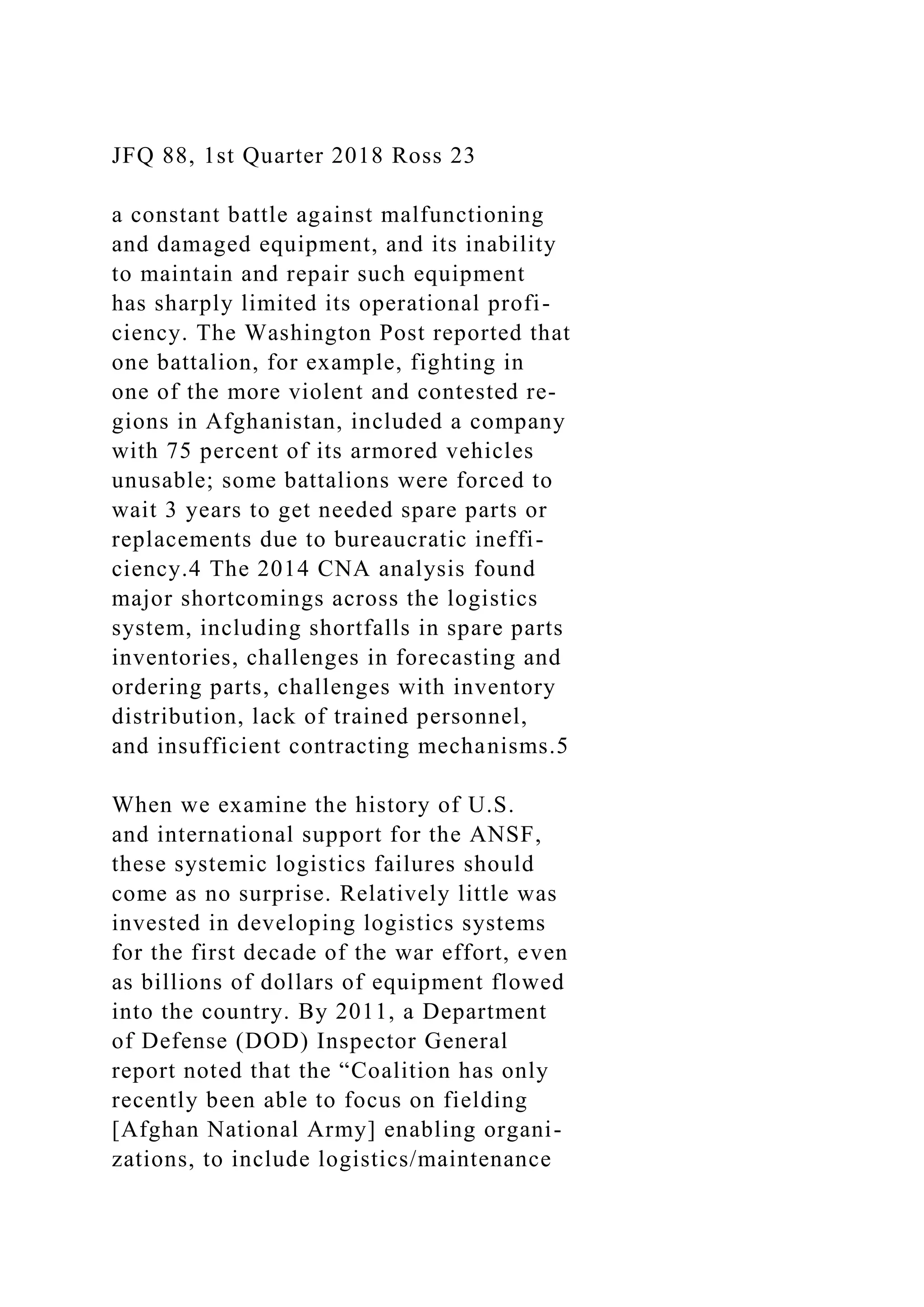 JFQ 88, 1st Quarter 2018 Ross 23
a constant battle against malfunctioning
and damaged equipment, and its inability
to maintain and repair such equipment
has sharply limited its operational profi-
ciency. The Washington Post reported that
one battalion, for example, fighting in
one of the more violent and contested re-
gions in Afghanistan, included a company
with 75 percent of its armored vehicles
unusable; some battalions were forced to
wait 3 years to get needed spare parts or
replacements due to bureaucratic ineffi-
ciency.4 The 2014 CNA analysis found
major shortcomings across the logistics
system, including shortfalls in spare parts
inventories, challenges in forecasting and
ordering parts, challenges with inventory
distribution, lack of trained personnel,
and insufficient contracting mechanisms.5
When we examine the history of U.S.
and international support for the ANSF,
these systemic logistics failures should
come as no surprise. Relatively little was
invested in developing logistics systems
for the first decade of the war effort, even
as billions of dollars of equipment flowed
into the country. By 2011, a Department
of Defense (DOD) Inspector General
report noted that the “Coalition has only
recently been able to focus on fielding
[Afghan National Army] enabling organi-
zations, to include logistics/maintenance
 