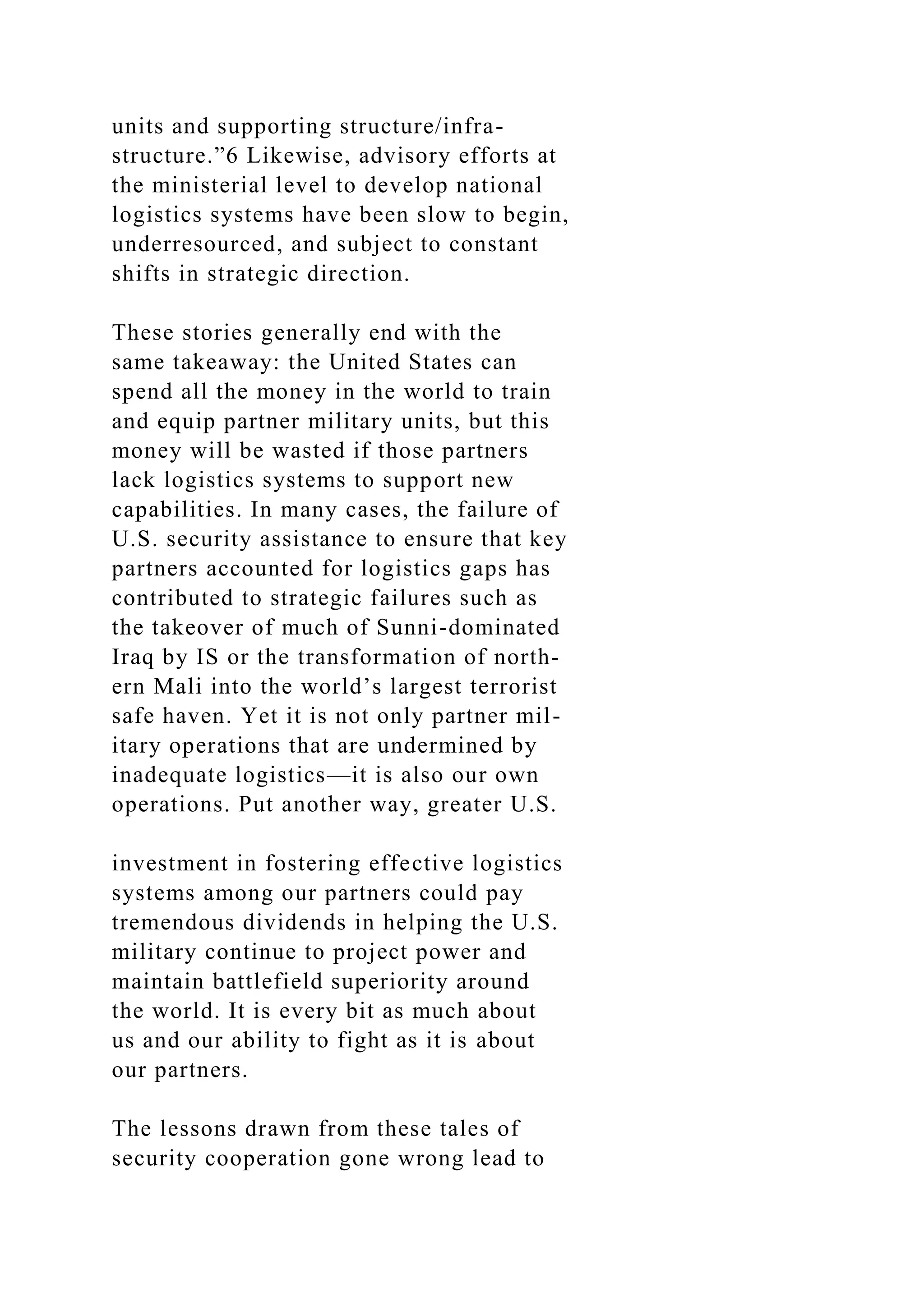 units and supporting structure/infra-
structure.”6 Likewise, advisory efforts at
the ministerial level to develop national
logistics systems have been slow to begin,
underresourced, and subject to constant
shifts in strategic direction.
These stories generally end with the
same takeaway: the United States can
spend all the money in the world to train
and equip partner military units, but this
money will be wasted if those partners
lack logistics systems to support new
capabilities. In many cases, the failure of
U.S. security assistance to ensure that key
partners accounted for logistics gaps has
contributed to strategic failures such as
the takeover of much of Sunni-dominated
Iraq by IS or the transformation of north-
ern Mali into the world’s largest terrorist
safe haven. Yet it is not only partner mil-
itary operations that are undermined by
inadequate logistics—it is also our own
operations. Put another way, greater U.S.
investment in fostering effective logistics
systems among our partners could pay
tremendous dividends in helping the U.S.
military continue to project power and
maintain battlefield superiority around
the world. It is every bit as much about
us and our ability to fight as it is about
our partners.
The lessons drawn from these tales of
security cooperation gone wrong lead to
 