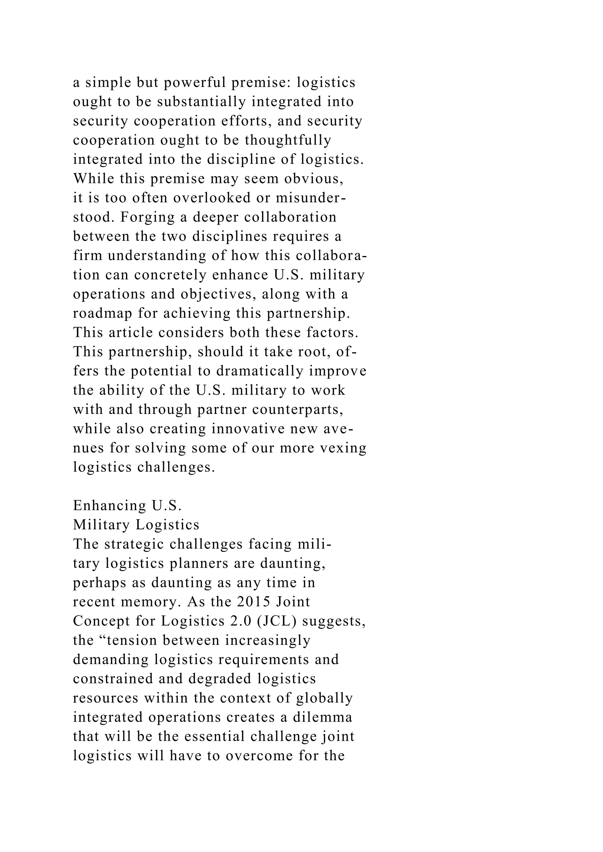 a simple but powerful premise: logistics
ought to be substantially integrated into
security cooperation efforts, and security
cooperation ought to be thoughtfully
integrated into the discipline of logistics.
While this premise may seem obvious,
it is too often overlooked or misunder-
stood. Forging a deeper collaboration
between the two disciplines requires a
firm understanding of how this collabora-
tion can concretely enhance U.S. military
operations and objectives, along with a
roadmap for achieving this partnership.
This article considers both these factors.
This partnership, should it take root, of-
fers the potential to dramatically improve
the ability of the U.S. military to work
with and through partner counterparts,
while also creating innovative new ave-
nues for solving some of our more vexing
logistics challenges.
Enhancing U.S.
Military Logistics
The strategic challenges facing mili-
tary logistics planners are daunting,
perhaps as daunting as any time in
recent memory. As the 2015 Joint
Concept for Logistics 2.0 (JCL) suggests,
the “tension between increasingly
demanding logistics requirements and
constrained and degraded logistics
resources within the context of globally
integrated operations creates a dilemma
that will be the essential challenge joint
logistics will have to overcome for the
 