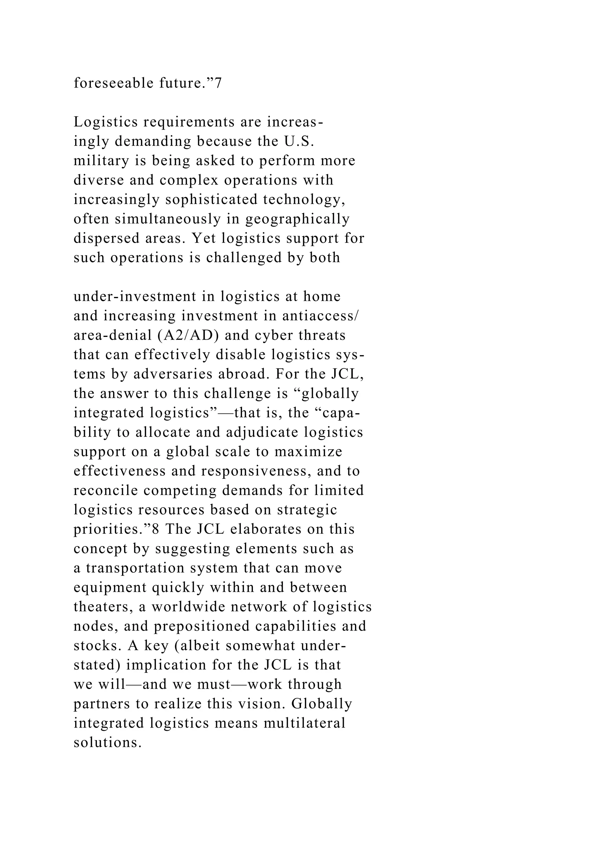 foreseeable future.”7
Logistics requirements are increas-
ingly demanding because the U.S.
military is being asked to perform more
diverse and complex operations with
increasingly sophisticated technology,
often simultaneously in geographically
dispersed areas. Yet logistics support for
such operations is challenged by both
under-investment in logistics at home
and increasing investment in antiaccess/
area-denial (A2/AD) and cyber threats
that can effectively disable logistics sys-
tems by adversaries abroad. For the JCL,
the answer to this challenge is “globally
integrated logistics”—that is, the “capa-
bility to allocate and adjudicate logistics
support on a global scale to maximize
effectiveness and responsiveness, and to
reconcile competing demands for limited
logistics resources based on strategic
priorities.”8 The JCL elaborates on this
concept by suggesting elements such as
a transportation system that can move
equipment quickly within and between
theaters, a worldwide network of logistics
nodes, and prepositioned capabilities and
stocks. A key (albeit somewhat under-
stated) implication for the JCL is that
we will—and we must—work through
partners to realize this vision. Globally
integrated logistics means multilateral
solutions.
 