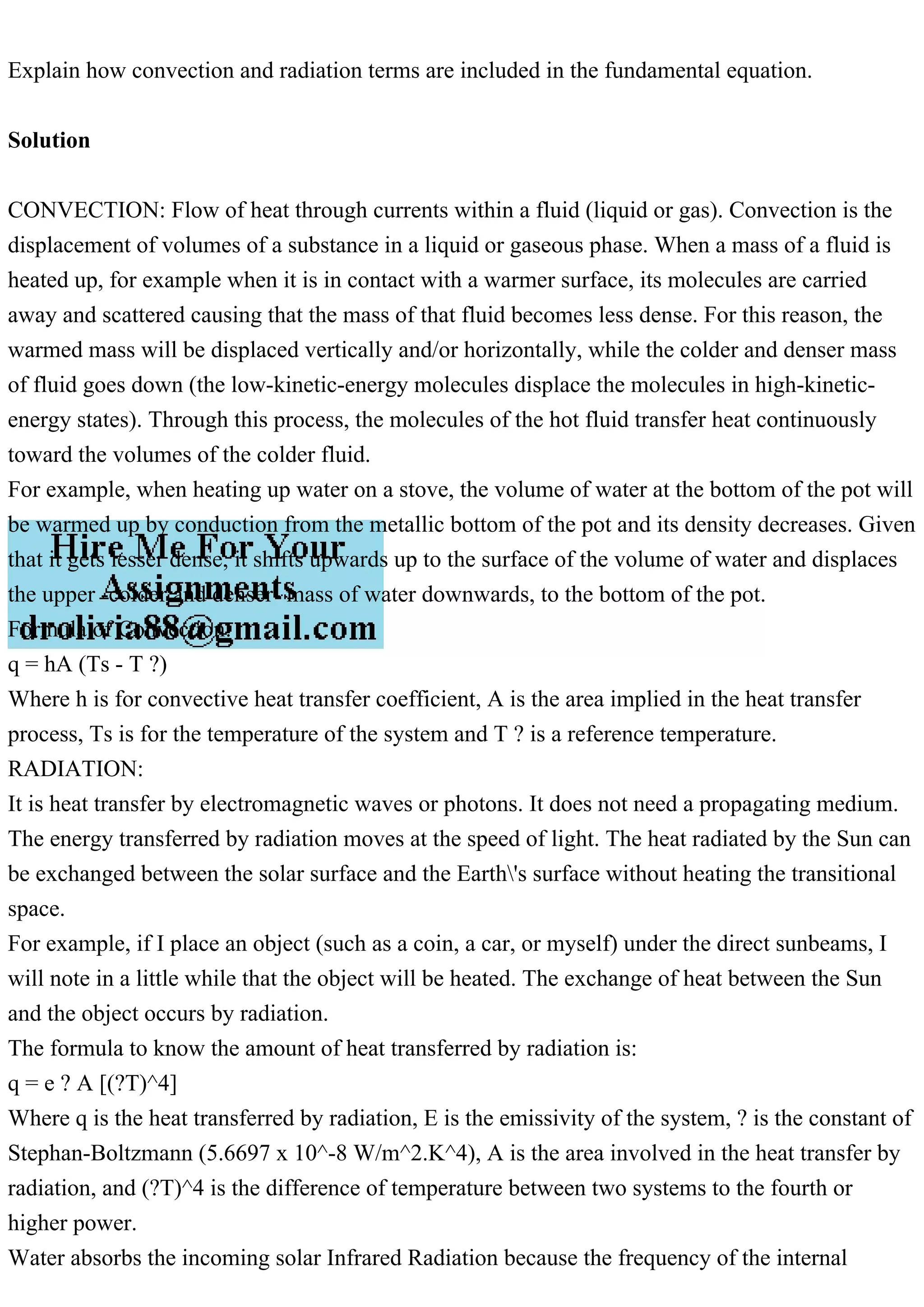 Explain how convection and radiation terms are included in the fundamental equation.
Solution
CONVECTION: Flow of heat through currents within a fluid (liquid or gas). Convection is the
displacement of volumes of a substance in a liquid or gaseous phase. When a mass of a fluid is
heated up, for example when it is in contact with a warmer surface, its molecules are carried
away and scattered causing that the mass of that fluid becomes less dense. For this reason, the
warmed mass will be displaced vertically and/or horizontally, while the colder and denser mass
of fluid goes down (the low-kinetic-energy molecules displace the molecules in high-kinetic-
energy states). Through this process, the molecules of the hot fluid transfer heat continuously
toward the volumes of the colder fluid.
For example, when heating up water on a stove, the volume of water at the bottom of the pot will
be warmed up by conduction from the metallic bottom of the pot and its density decreases. Given
that it gets lesser dense, it shifts upwards up to the surface of the volume of water and displaces
the upper -colder and denser- mass of water downwards, to the bottom of the pot.
Formula of Convection:
q = hA (Ts - T ?)
Where h is for convective heat transfer coefficient, A is the area implied in the heat transfer
process, Ts is for the temperature of the system and T ? is a reference temperature.
RADIATION:
It is heat transfer by electromagnetic waves or photons. It does not need a propagating medium.
The energy transferred by radiation moves at the speed of light. The heat radiated by the Sun can
be exchanged between the solar surface and the Earth's surface without heating the transitional
space.
For example, if I place an object (such as a coin, a car, or myself) under the direct sunbeams, I
will note in a little while that the object will be heated. The exchange of heat between the Sun
and the object occurs by radiation.
The formula to know the amount of heat transferred by radiation is:
q = e ? A [(?T)^4]
Where q is the heat transferred by radiation, E is the emissivity of the system, ? is the constant of
Stephan-Boltzmann (5.6697 x 10^-8 W/m^2.K^4), A is the area involved in the heat transfer by
radiation, and (?T)^4 is the difference of temperature between two systems to the fourth or
higher power.
Water absorbs the incoming solar Infrared Radiation because the frequency of the internal
 