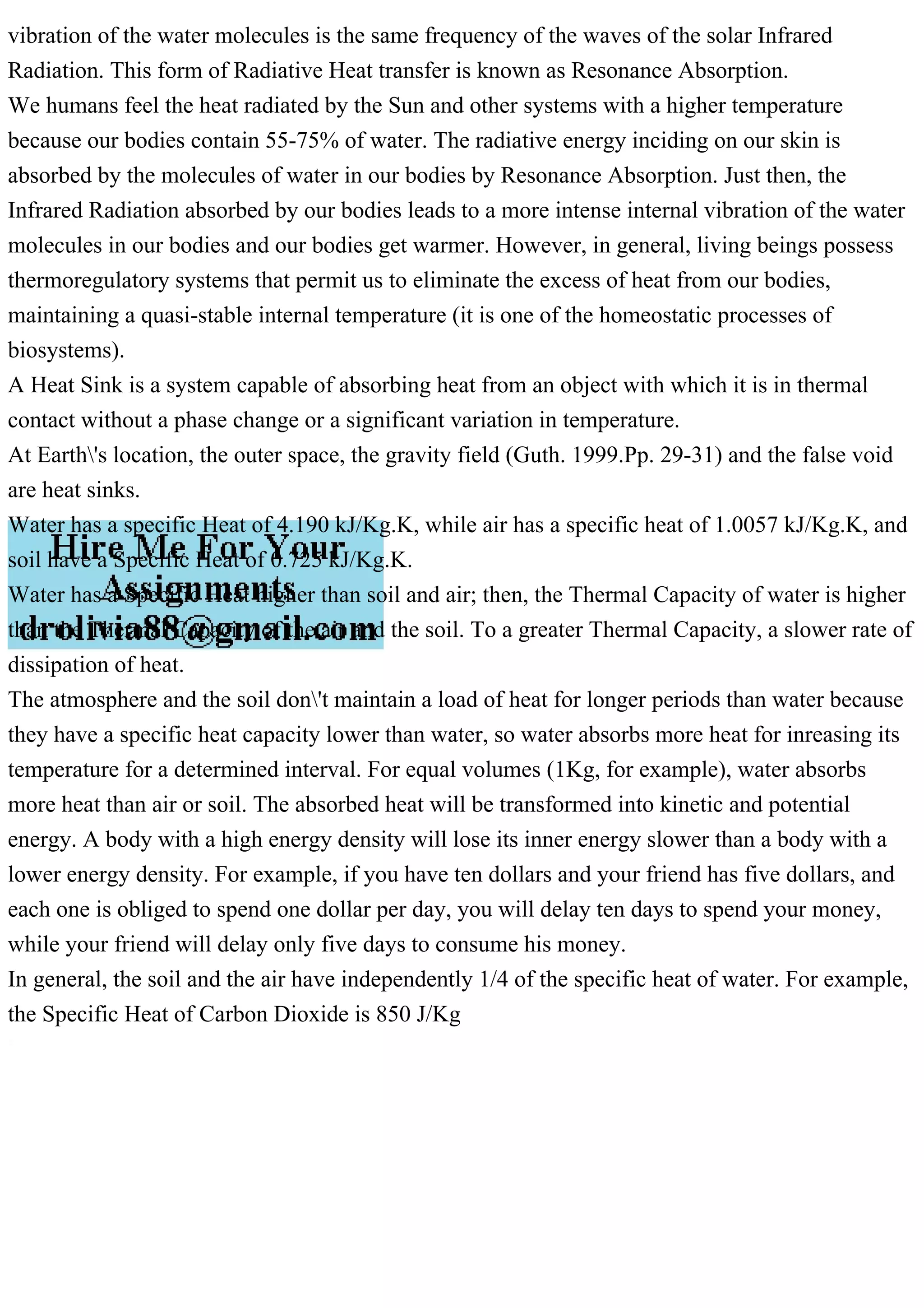 vibration of the water molecules is the same frequency of the waves of the solar Infrared
Radiation. This form of Radiative Heat transfer is known as Resonance Absorption.
We humans feel the heat radiated by the Sun and other systems with a higher temperature
because our bodies contain 55-75% of water. The radiative energy inciding on our skin is
absorbed by the molecules of water in our bodies by Resonance Absorption. Just then, the
Infrared Radiation absorbed by our bodies leads to a more intense internal vibration of the water
molecules in our bodies and our bodies get warmer. However, in general, living beings possess
thermoregulatory systems that permit us to eliminate the excess of heat from our bodies,
maintaining a quasi-stable internal temperature (it is one of the homeostatic processes of
biosystems).
A Heat Sink is a system capable of absorbing heat from an object with which it is in thermal
contact without a phase change or a significant variation in temperature.
At Earth's location, the outer space, the gravity field (Guth. 1999.Pp. 29-31) and the false void
are heat sinks.
Water has a specific Heat of 4.190 kJ/Kg.K, while air has a specific heat of 1.0057 kJ/Kg.K, and
soil have a Specific Heat of 0.725 kJ/Kg.K.
Water has a Specific Heat higher than soil and air; then, the Thermal Capacity of water is higher
than the Thermal Capacity of the air and the soil. To a greater Thermal Capacity, a slower rate of
dissipation of heat.
The atmosphere and the soil don't maintain a load of heat for longer periods than water because
they have a specific heat capacity lower than water, so water absorbs more heat for inreasing its
temperature for a determined interval. For equal volumes (1Kg, for example), water absorbs
more heat than air or soil. The absorbed heat will be transformed into kinetic and potential
energy. A body with a high energy density will lose its inner energy slower than a body with a
lower energy density. For example, if you have ten dollars and your friend has five dollars, and
each one is obliged to spend one dollar per day, you will delay ten days to spend your money,
while your friend will delay only five days to consume his money.
In general, the soil and the air have independently 1/4 of the specific heat of water. For example,
the Specific Heat of Carbon Dioxide is 850 J/Kg
 