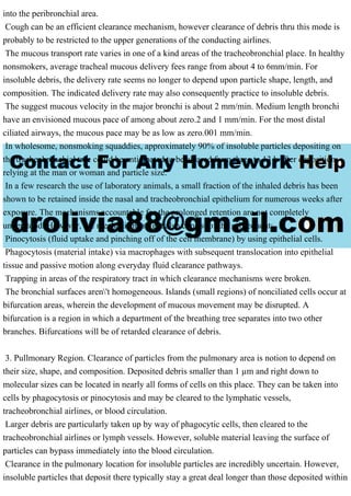 into the peribronchial area.
Cough can be an efficient clearance mechanism, however clearance of debris thru this mode is
probably to be restricted to the upper generations of the conducting airlines.
The mucous transport rate varies in one of a kind areas of the tracheobronchial place. In healthy
nonsmokers, average tracheal mucous delivery fees range from about 4 to 6mm/min. For
insoluble debris, the delivery rate seems no longer to depend upon particle shape, length, and
composition. The indicated delivery rate may also consequently practice to insoluble debris.
The suggest mucous velocity in the major bronchi is about 2 mm/min. Medium length bronchi
have an envisioned mucous pace of among about zero.2 and 1 mm/min. For the most distal
ciliated airways, the mucous pace may be as low as zero.001 mm/min.
In wholesome, nonsmoking squaddies, approximately 90% of insoluble particles depositing on
the tracheobronchial tree could be anticipated to be cleared from three to 13 h after deposition,
relying at the man or woman and particle size.
In a few research the use of laboratory animals, a small fraction of the inhaled debris has been
shown to be retained inside the nasal and tracheobronchial epithelium for numerous weeks after
exposure. The mechanisms accountable for the prolonged retention are not completely
understood. However, the mechanisms might also consist of the subsequent:
Pinocytosis (fluid uptake and pinching off of the cell membrane) by using epithelial cells.
Phagocytosis (material intake) via macrophages with subsequent translocation into epithelial
tissue and passive motion along everyday fluid clearance pathways.
Trapping in areas of the respiratory tract in which clearance mechanisms were broken.
The bronchial surfaces aren't homogeneous. Islands (small regions) of nonciliated cells occur at
bifurcation areas, wherein the development of mucous movement may be disrupted. A
bifurcation is a region in which a department of the breathing tree separates into two other
branches. Bifurcations will be of retarded clearance of debris.
3. Pullmonary Region. Clearance of particles from the pulmonary area is notion to depend on
their size, shape, and composition. Deposited debris smaller than 1 µm and right down to
molecular sizes can be located in nearly all forms of cells on this place. They can be taken into
cells by phagocytosis or pinocytosis and may be cleared to the lymphatic vessels,
tracheobronchial airlines, or blood circulation.
Larger debris are particularly taken up by way of phagocytic cells, then cleared to the
tracheobronchial airlines or lymph vessels. However, soluble material leaving the surface of
particles can bypass immediately into the blood circulation.
Clearance in the pulmonary location for insoluble particles are incredibly uncertain. However,
insoluble particles that deposit there typically stay a great deal longer than those deposited within
 