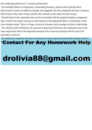 the conducting airlines (e.G., trachea and bronchi).
For insoluble debris in wholesome, nonsmoking humans, clearance has typically been
discovered to consist of additives (speedy and sluggish): the fast component having a clearance
half of time at the order of days and the slow element at the order of loads of days.
Greater harm to the respiration tract can be associated with the gradual clearance component
than with the fast aspect relying on what fraction of the deposited fabric is eliminated via the
slow-element mode. There is a huge version in clearance rates amongst exclusive individuals.
The effective half of lifestyles for removal of deposited cloth from the respiratory tract is the
time required for half of the deposited material to be removed (cleared) with the aid of all
procedures involved.
For radioactive material, the price of radioactive decay impacts the powerful clearance half of
time. The quicker the charge of radioactive decay, the shorter the effective clearance half of time.
 