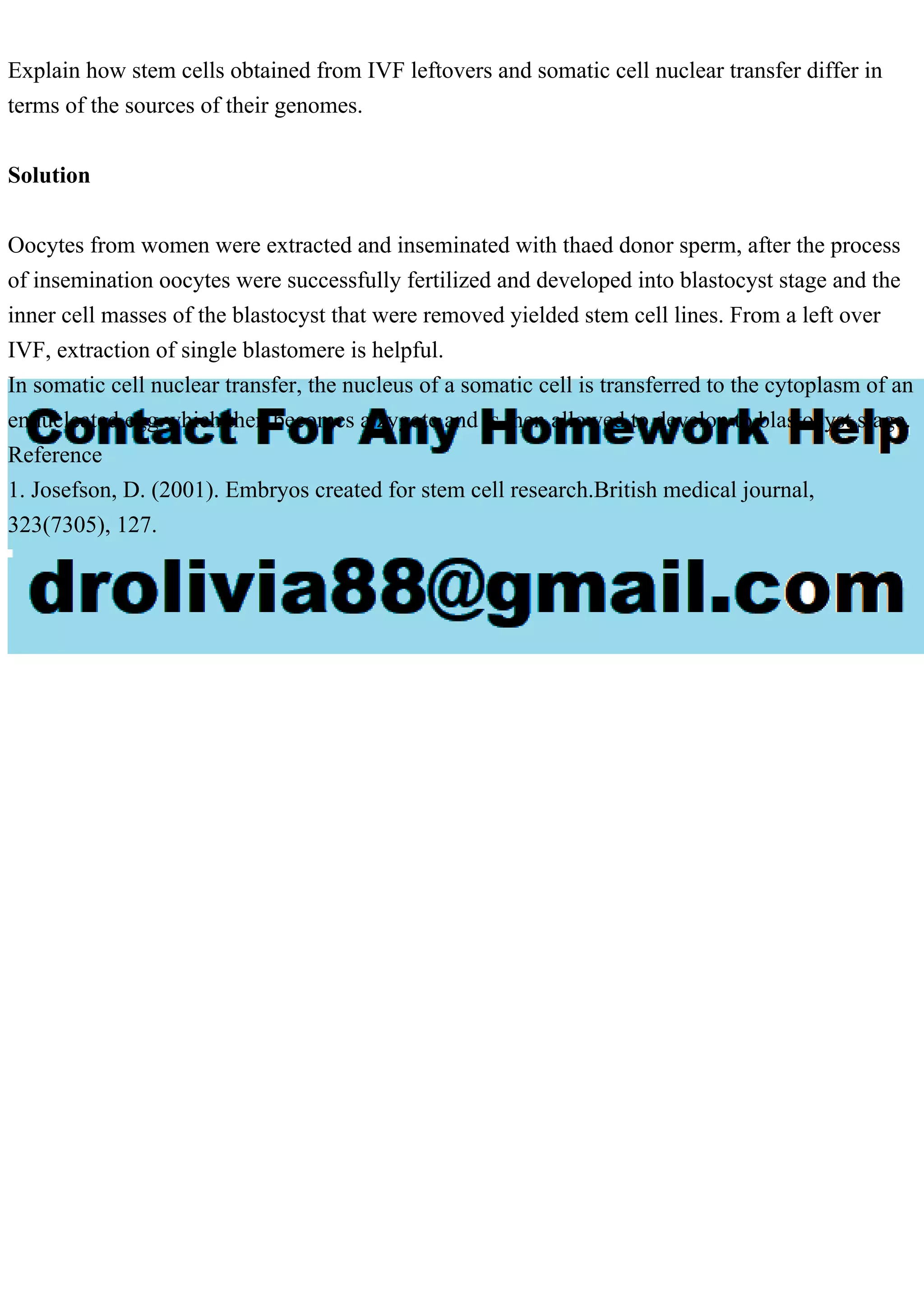 Explain how stem cells obtained from IVF leftovers and somatic cell nuclear transfer differ in
terms of the sources of their genomes.
Solution
Oocytes from women were extracted and inseminated with thaed donor sperm, after the process
of insemination oocytes were successfully fertilized and developed into blastocyst stage and the
inner cell masses of the blastocyst that were removed yielded stem cell lines. From a left over
IVF, extraction of single blastomere is helpful.
In somatic cell nuclear transfer, the nucleus of a somatic cell is transferred to the cytoplasm of an
ennucleated egg which then becomes a zygote and is then allowed to develop to blastocyst stage.
Reference
1. Josefson, D. (2001). Embryos created for stem cell research.British medical journal,
323(7305), 127.