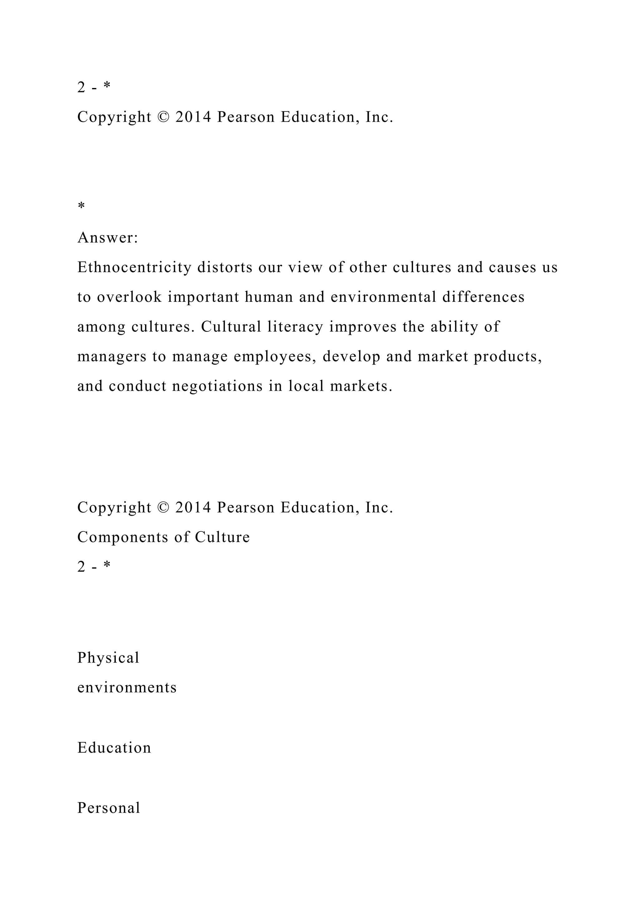 2 - *
Copyright © 2014 Pearson Education, Inc.
*
Answer:
Ethnocentricity distorts our view of other cultures and causes us
to overlook important human and environmental differences
among cultures. Cultural literacy improves the ability of
managers to manage employees, develop and market products,
and conduct negotiations in local markets.
Copyright © 2014 Pearson Education, Inc.
Components of Culture
2 - *
Physical
environments
Education
Personal
 