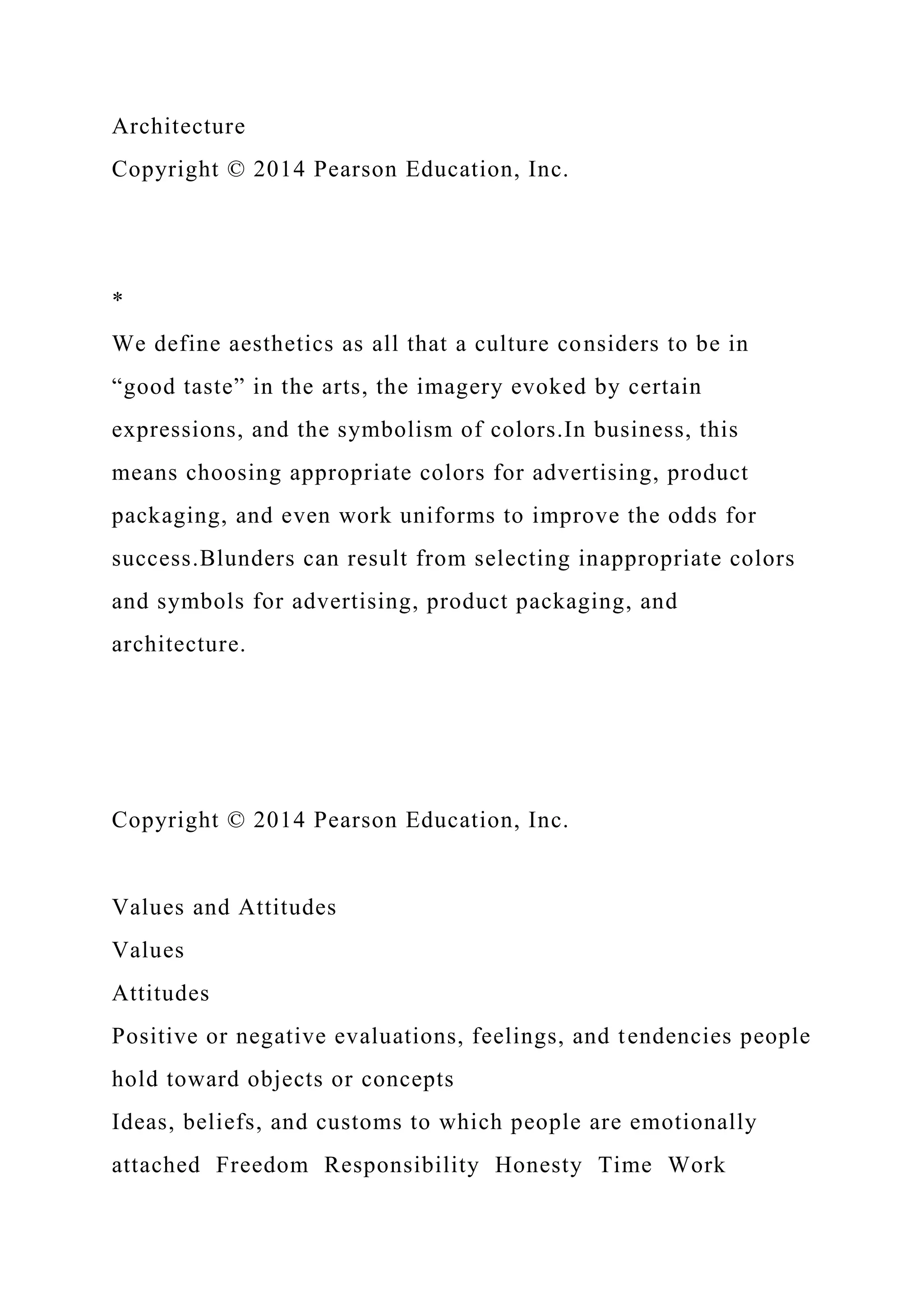Architecture
Copyright © 2014 Pearson Education, Inc.
*
We define aesthetics as all that a culture considers to be in
“good taste” in the arts, the imagery evoked by certain
expressions, and the symbolism of colors.In business, this
means choosing appropriate colors for advertising, product
packaging, and even work uniforms to improve the odds for
success.Blunders can result from selecting inappropriate colors
and symbols for advertising, product packaging, and
architecture.
Copyright © 2014 Pearson Education, Inc.
Values and Attitudes
Values
Attitudes
Positive or negative evaluations, feelings, and tendencies people
hold toward objects or concepts
Ideas, beliefs, and customs to which people are emotionally
attached Freedom Responsibility Honesty Time Work
 