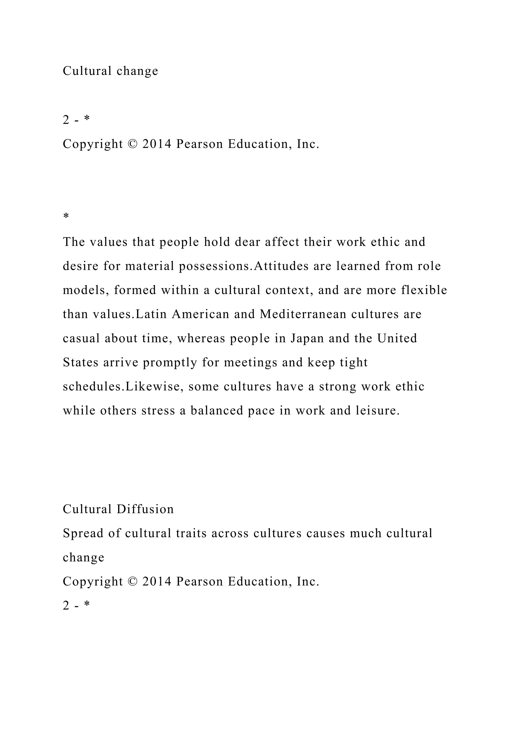 Cultural change
2 - *
Copyright © 2014 Pearson Education, Inc.
*
The values that people hold dear affect their work ethic and
desire for material possessions.Attitudes are learned from role
models, formed within a cultural context, and are more flexible
than values.Latin American and Mediterranean cultures are
casual about time, whereas people in Japan and the United
States arrive promptly for meetings and keep tight
schedules.Likewise, some cultures have a strong work ethic
while others stress a balanced pace in work and leisure.
Cultural Diffusion
Spread of cultural traits across cultures causes much cultural
change
Copyright © 2014 Pearson Education, Inc.
2 - *
 