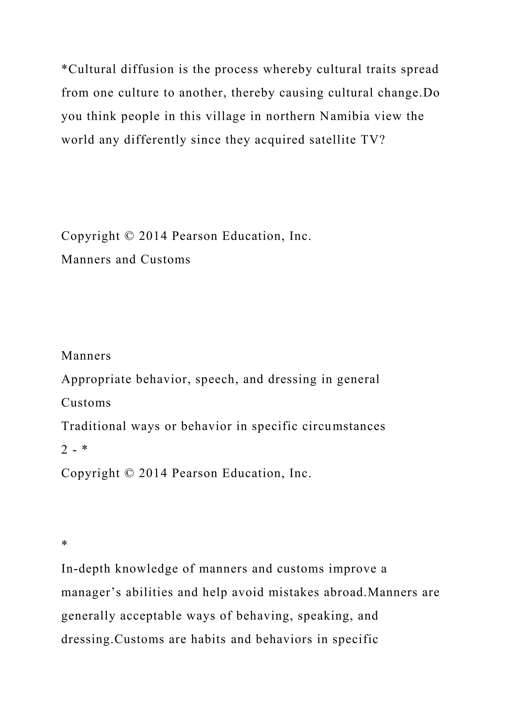 *Cultural diffusion is the process whereby cultural traits spread
from one culture to another, thereby causing cultural change.Do
you think people in this village in northern Namibia view the
world any differently since they acquired satellite TV?
Copyright © 2014 Pearson Education, Inc.
Manners and Customs
Manners
Appropriate behavior, speech, and dressing in general
Customs
Traditional ways or behavior in specific circumstances
2 - *
Copyright © 2014 Pearson Education, Inc.
*
In-depth knowledge of manners and customs improve a
manager’s abilities and help avoid mistakes abroad.Manners are
generally acceptable ways of behaving, speaking, and
dressing.Customs are habits and behaviors in specific
 