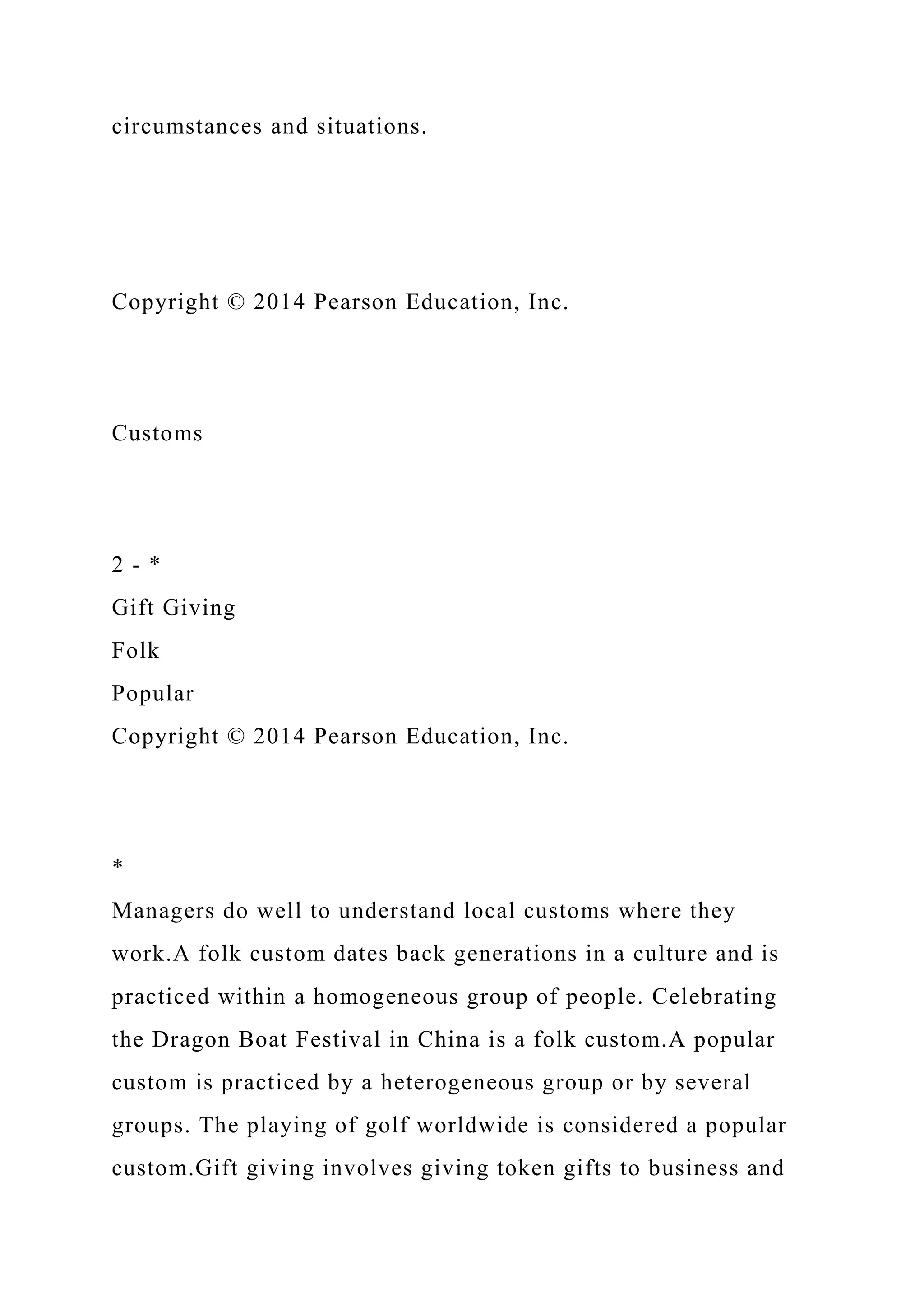 circumstances and situations.
Copyright © 2014 Pearson Education, Inc.
Customs
2 - *
Gift Giving
Folk
Popular
Copyright © 2014 Pearson Education, Inc.
*
Managers do well to understand local customs where they
work.A folk custom dates back generations in a culture and is
practiced within a homogeneous group of people. Celebrating
the Dragon Boat Festival in China is a folk custom.A popular
custom is practiced by a heterogeneous group or by several
groups. The playing of golf worldwide is considered a popular
custom.Gift giving involves giving token gifts to business and
 