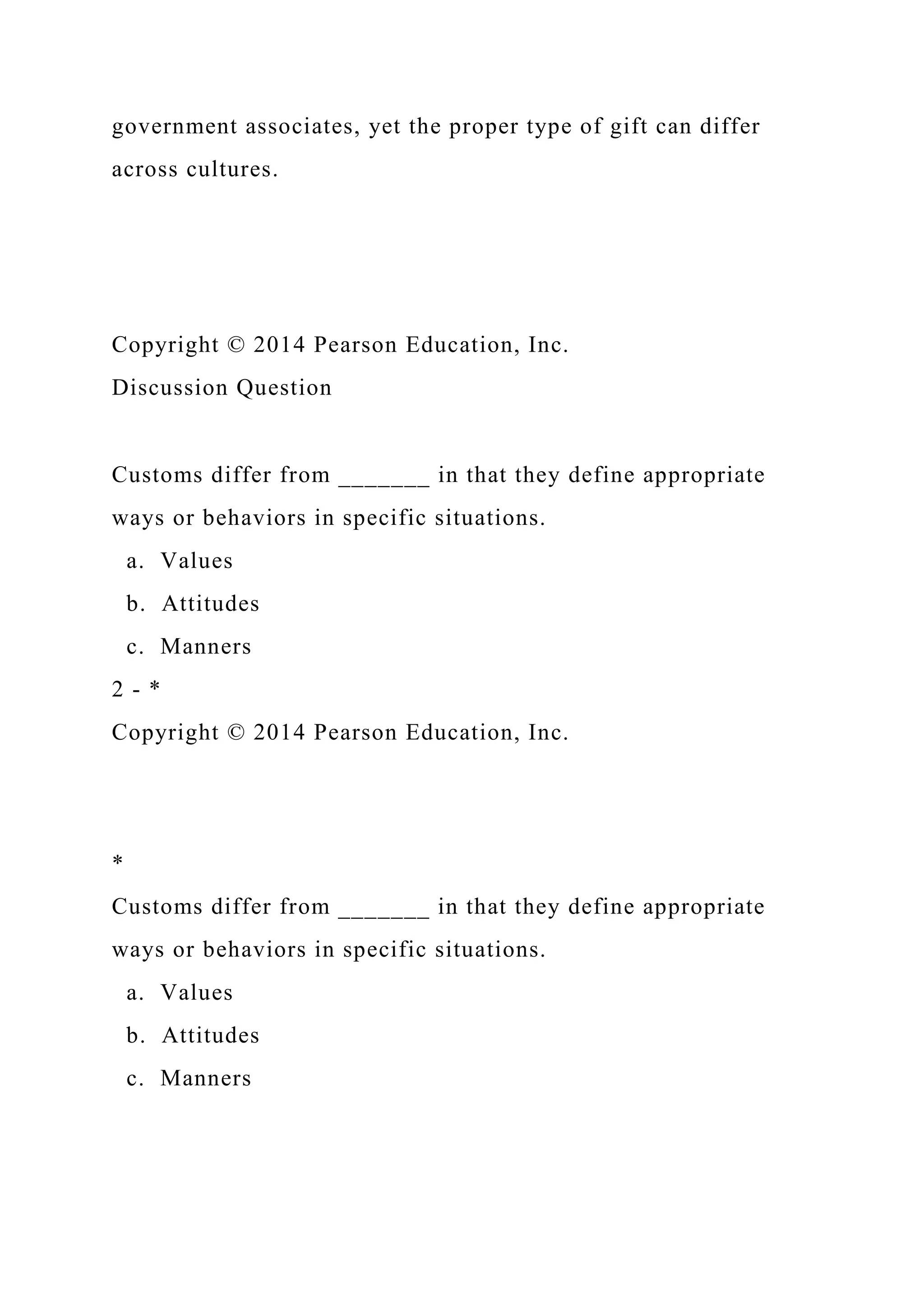 government associates, yet the proper type of gift can differ
across cultures.
Copyright © 2014 Pearson Education, Inc.
Discussion Question
Customs differ from _______ in that they define appropriate
ways or behaviors in specific situations.
a. Values
b. Attitudes
c. Manners
2 - *
Copyright © 2014 Pearson Education, Inc.
*
Customs differ from _______ in that they define appropriate
ways or behaviors in specific situations.
a. Values
b. Attitudes
c. Manners
 