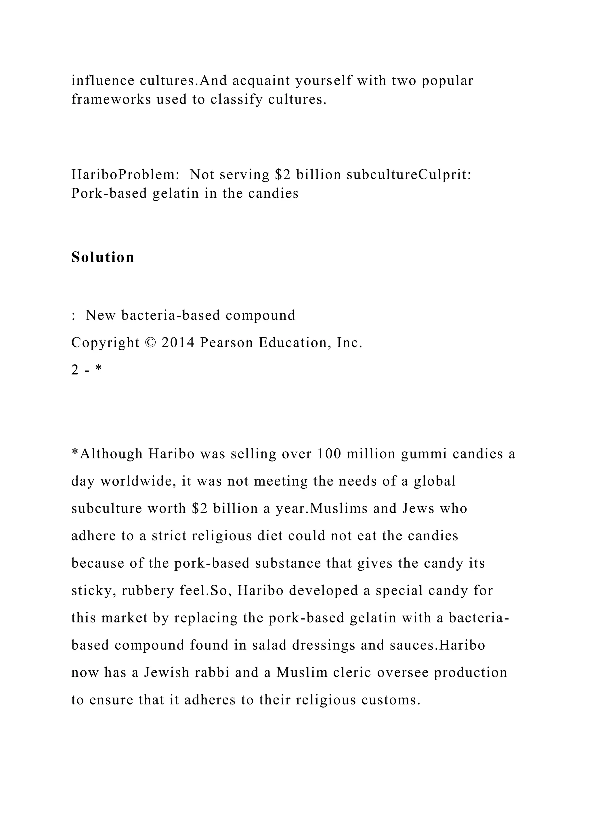 influence cultures.And acquaint yourself with two popular
frameworks used to classify cultures.
HariboProblem: Not serving $2 billion subcultureCulprit:
Pork-based gelatin in the candies
Solution
: New bacteria-based compound
Copyright © 2014 Pearson Education, Inc.
2 - *
*Although Haribo was selling over 100 million gummi candies a
day worldwide, it was not meeting the needs of a global
subculture worth $2 billion a year.Muslims and Jews who
adhere to a strict religious diet could not eat the candies
because of the pork-based substance that gives the candy its
sticky, rubbery feel.So, Haribo developed a special candy for
this market by replacing the pork-based gelatin with a bacteria-
based compound found in salad dressings and sauces.Haribo
now has a Jewish rabbi and a Muslim cleric oversee production
to ensure that it adheres to their religious customs.
 
