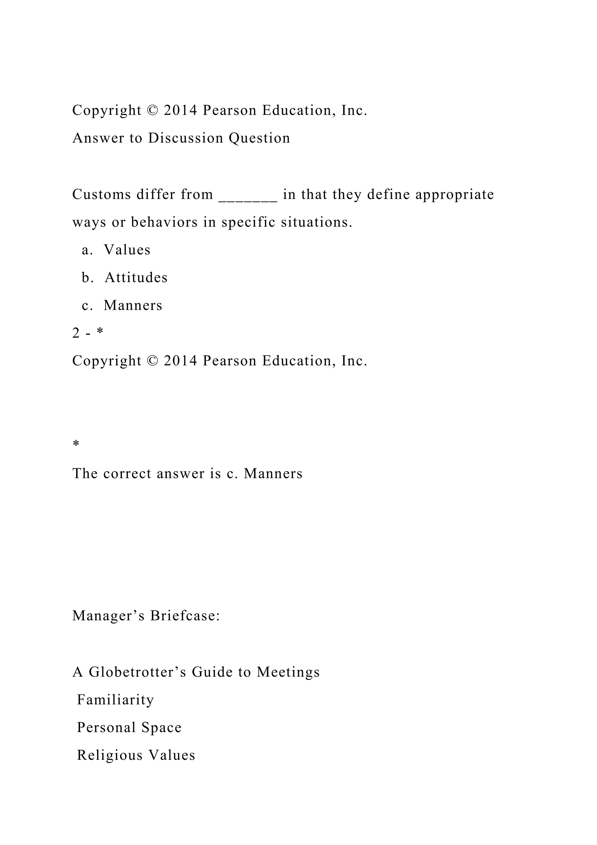 Copyright © 2014 Pearson Education, Inc.
Answer to Discussion Question
Customs differ from _______ in that they define appropriate
ways or behaviors in specific situations.
a. Values
b. Attitudes
c. Manners
2 - *
Copyright © 2014 Pearson Education, Inc.
*
The correct answer is c. Manners
Manager’s Briefcase:
A Globetrotter’s Guide to Meetings
Familiarity
Personal Space
Religious Values
 