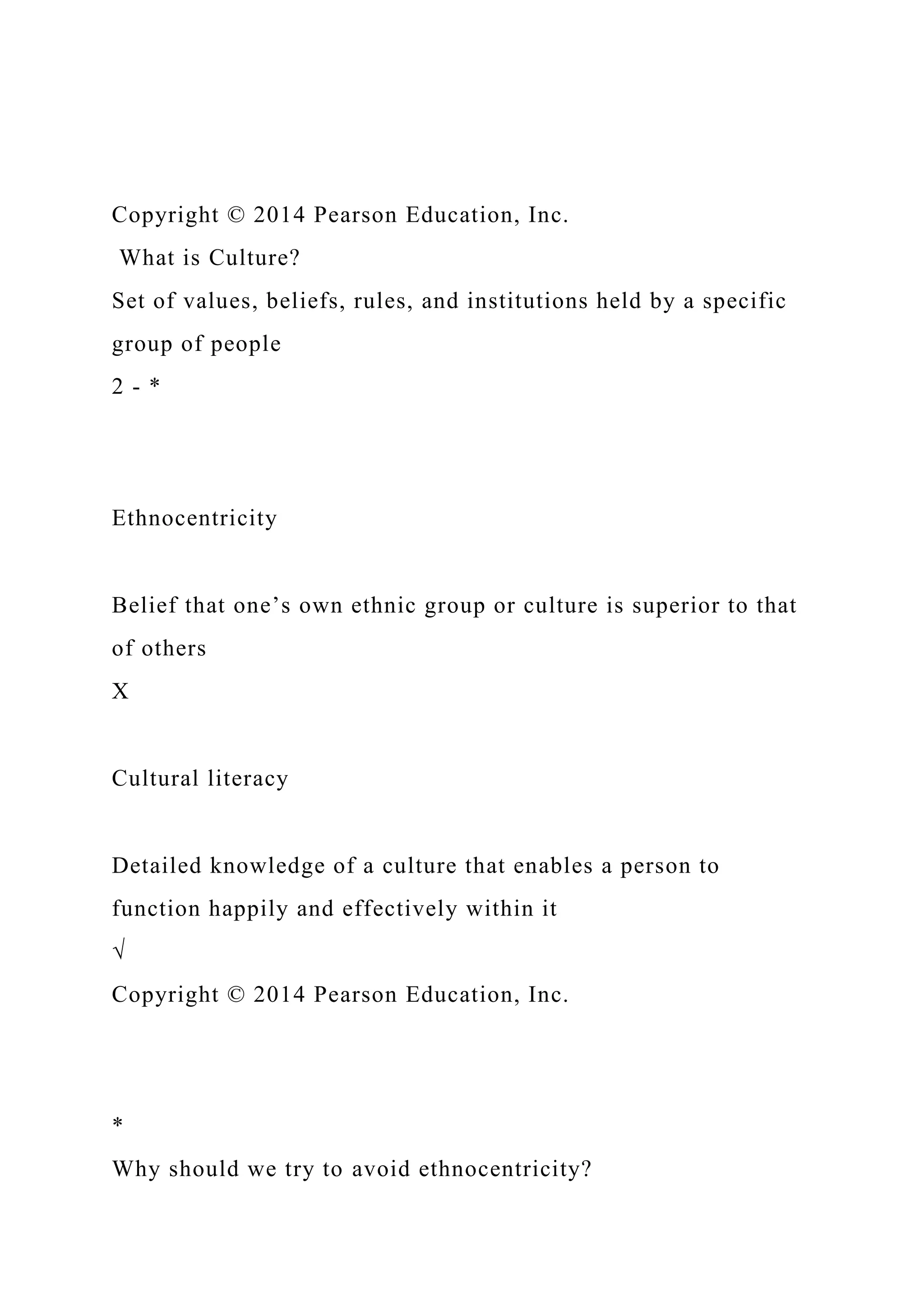 Copyright © 2014 Pearson Education, Inc.
What is Culture?
Set of values, beliefs, rules, and institutions held by a specific
group of people
2 - *
Ethnocentricity
Belief that one’s own ethnic group or culture is superior to that
of others
X
Cultural literacy
Detailed knowledge of a culture that enables a person to
function happily and effectively within it
√
Copyright © 2014 Pearson Education, Inc.
*
Why should we try to avoid ethnocentricity?
 
