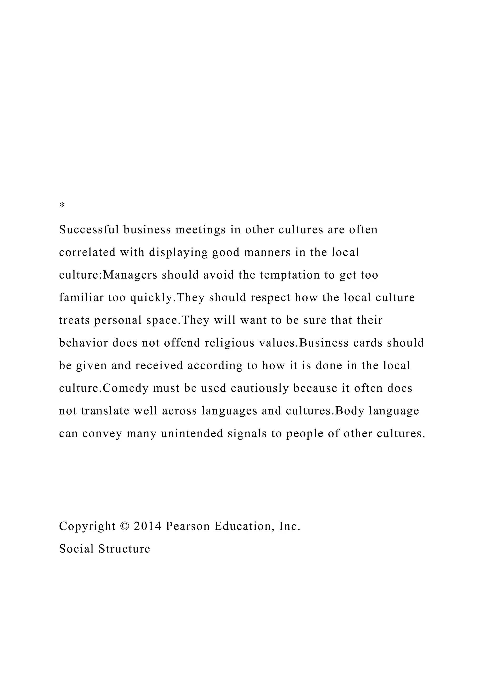 *
Successful business meetings in other cultures are often
correlated with displaying good manners in the local
culture:Managers should avoid the temptation to get too
familiar too quickly.They should respect how the local culture
treats personal space.They will want to be sure that their
behavior does not offend religious values.Business cards should
be given and received according to how it is done in the local
culture.Comedy must be used cautiously because it often does
not translate well across languages and cultures.Body language
can convey many unintended signals to people of other cultures.
Copyright © 2014 Pearson Education, Inc.
Social Structure
 