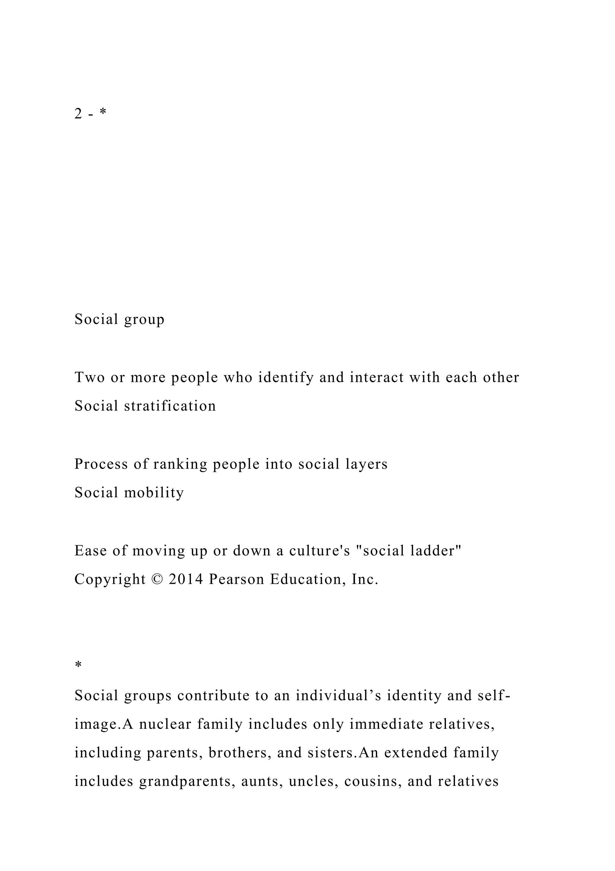 2 - *
Social group
Two or more people who identify and interact with each other
Social stratification
Process of ranking people into social layers
Social mobility
Ease of moving up or down a culture's "social ladder"
Copyright © 2014 Pearson Education, Inc.
*
Social groups contribute to an individual’s identity and self-
image.A nuclear family includes only immediate relatives,
including parents, brothers, and sisters.An extended family
includes grandparents, aunts, uncles, cousins, and relatives
 