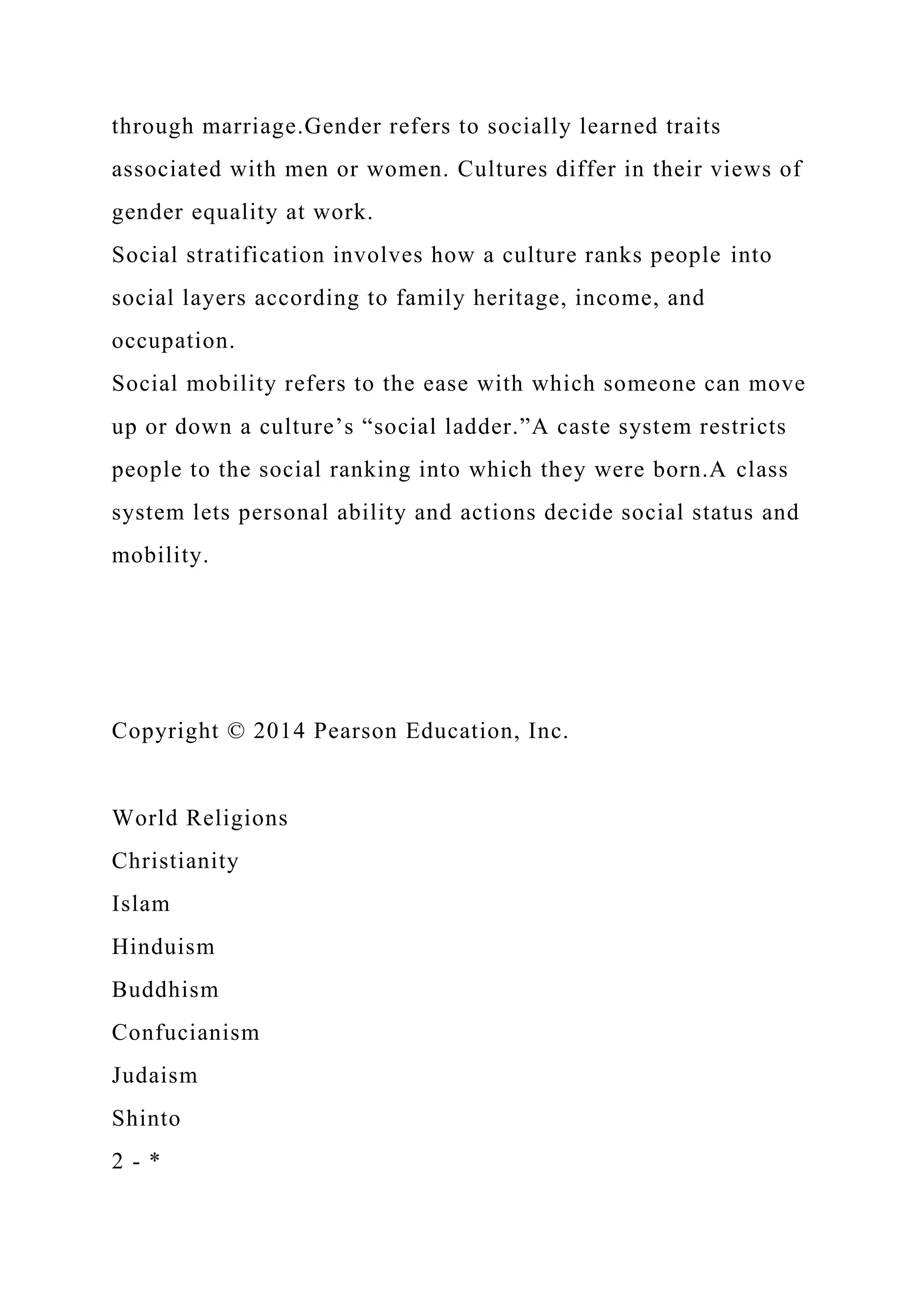 through marriage.Gender refers to socially learned traits
associated with men or women. Cultures differ in their views of
gender equality at work.
Social stratification involves how a culture ranks people into
social layers according to family heritage, income, and
occupation.
Social mobility refers to the ease with which someone can move
up or down a culture’s “social ladder.”A caste system restricts
people to the social ranking into which they were born.A class
system lets personal ability and actions decide social status and
mobility.
Copyright © 2014 Pearson Education, Inc.
World Religions
Christianity
Islam
Hinduism
Buddhism
Confucianism
Judaism
Shinto
2 - *
 