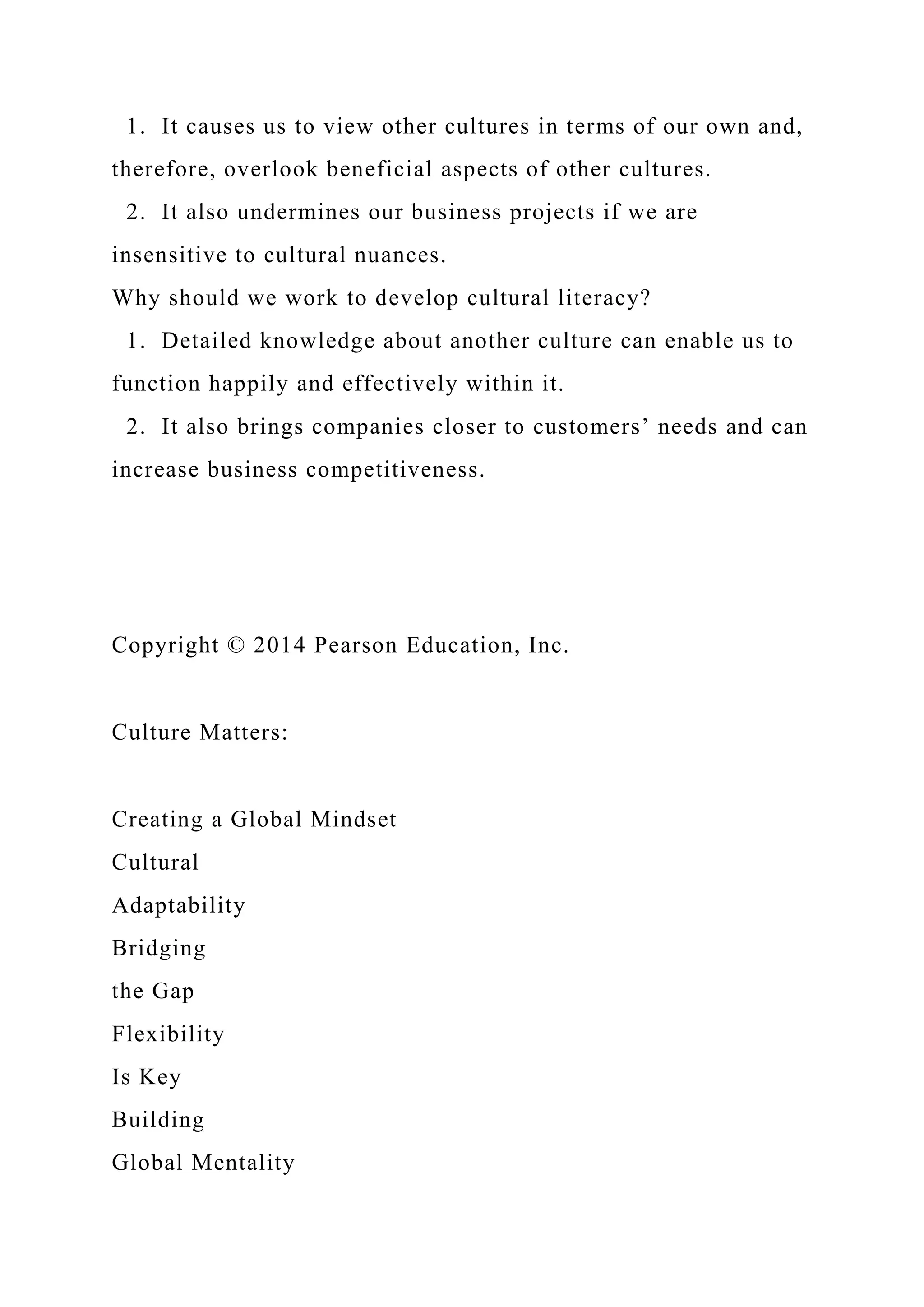 1. It causes us to view other cultures in terms of our own and,
therefore, overlook beneficial aspects of other cultures.
2. It also undermines our business projects if we are
insensitive to cultural nuances.
Why should we work to develop cultural literacy?
1. Detailed knowledge about another culture can enable us to
function happily and effectively within it.
2. It also brings companies closer to customers’ needs and can
increase business competitiveness.
Copyright © 2014 Pearson Education, Inc.
Culture Matters:
Creating a Global Mindset
Cultural
Adaptability
Bridging
the Gap
Flexibility
Is Key
Building
Global Mentality
 