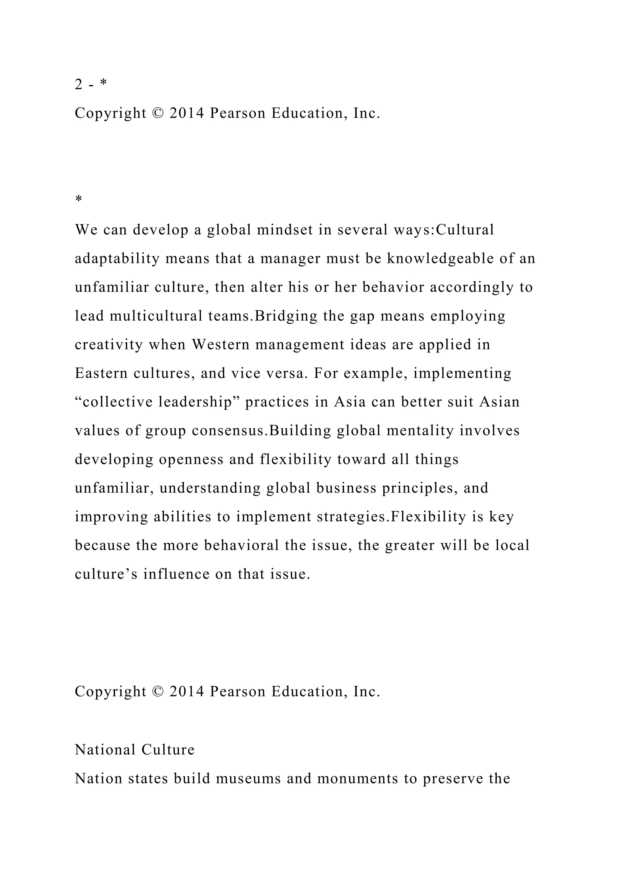 2 - *
Copyright © 2014 Pearson Education, Inc.
*
We can develop a global mindset in several ways:Cultural
adaptability means that a manager must be knowledgeable of an
unfamiliar culture, then alter his or her behavior accordingly to
lead multicultural teams.Bridging the gap means employing
creativity when Western management ideas are applied in
Eastern cultures, and vice versa. For example, implementing
“collective leadership” practices in Asia can better suit Asian
values of group consensus.Building global mentality involves
developing openness and flexibility toward all things
unfamiliar, understanding global business principles, and
improving abilities to implement strategies.Flexibility is key
because the more behavioral the issue, the greater will be local
culture’s influence on that issue.
Copyright © 2014 Pearson Education, Inc.
National Culture
Nation states build museums and monuments to preserve the
 