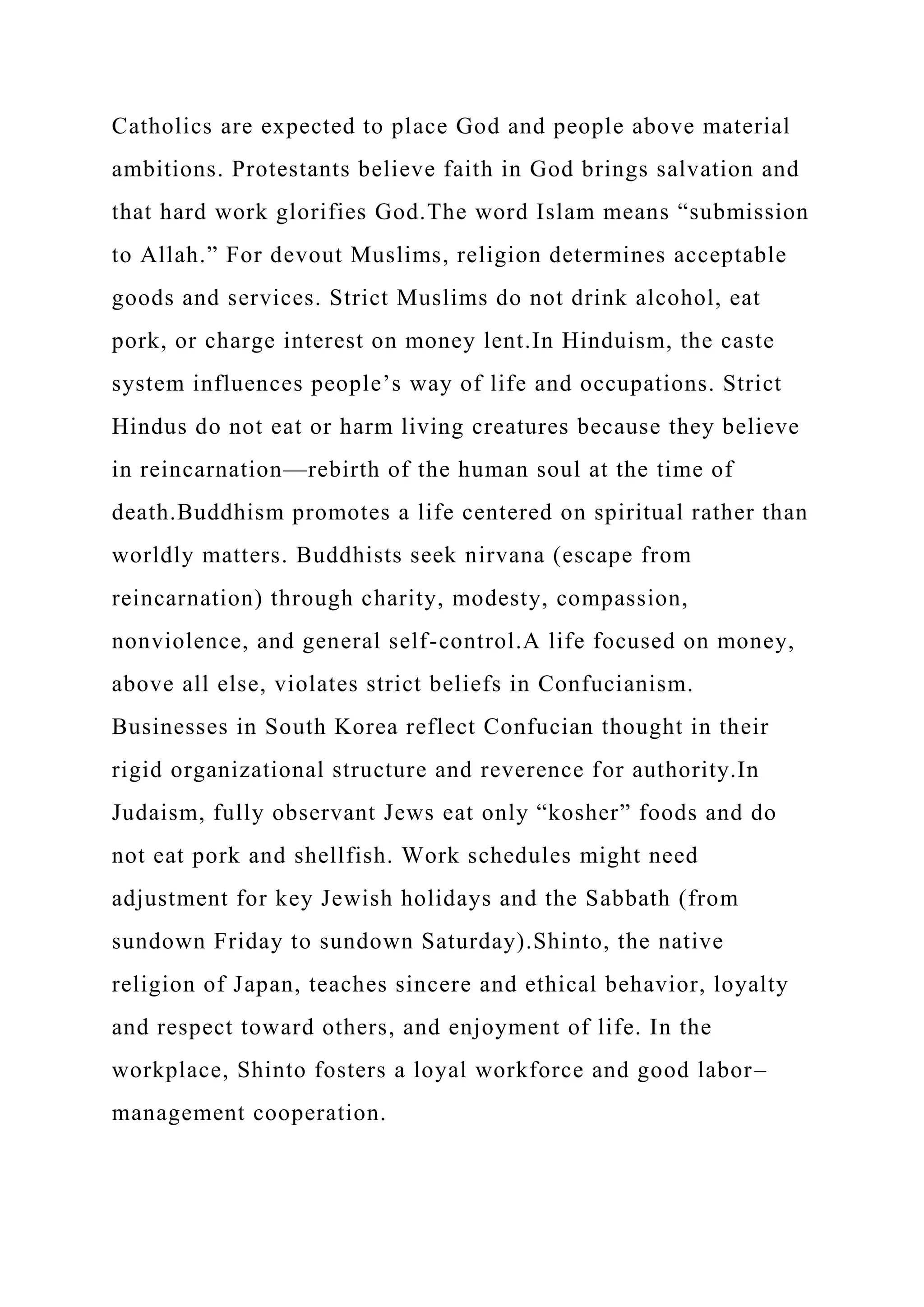 Catholics are expected to place God and people above material
ambitions. Protestants believe faith in God brings salvation and
that hard work glorifies God.The word Islam means “submission
to Allah.” For devout Muslims, religion determines acceptable
goods and services. Strict Muslims do not drink alcohol, eat
pork, or charge interest on money lent.In Hinduism, the caste
system influences people’s way of life and occupations. Strict
Hindus do not eat or harm living creatures because they believe
in reincarnation—rebirth of the human soul at the time of
death.Buddhism promotes a life centered on spiritual rather than
worldly matters. Buddhists seek nirvana (escape from
reincarnation) through charity, modesty, compassion,
nonviolence, and general self-control.A life focused on money,
above all else, violates strict beliefs in Confucianism.
Businesses in South Korea reflect Confucian thought in their
rigid organizational structure and reverence for authority.In
Judaism, fully observant Jews eat only “kosher” foods and do
not eat pork and shellfish. Work schedules might need
adjustment for key Jewish holidays and the Sabbath (from
sundown Friday to sundown Saturday).Shinto, the native
religion of Japan, teaches sincere and ethical behavior, loyalty
and respect toward others, and enjoyment of life. In the
workplace, Shinto fosters a loyal workforce and good labor–
management cooperation.
 