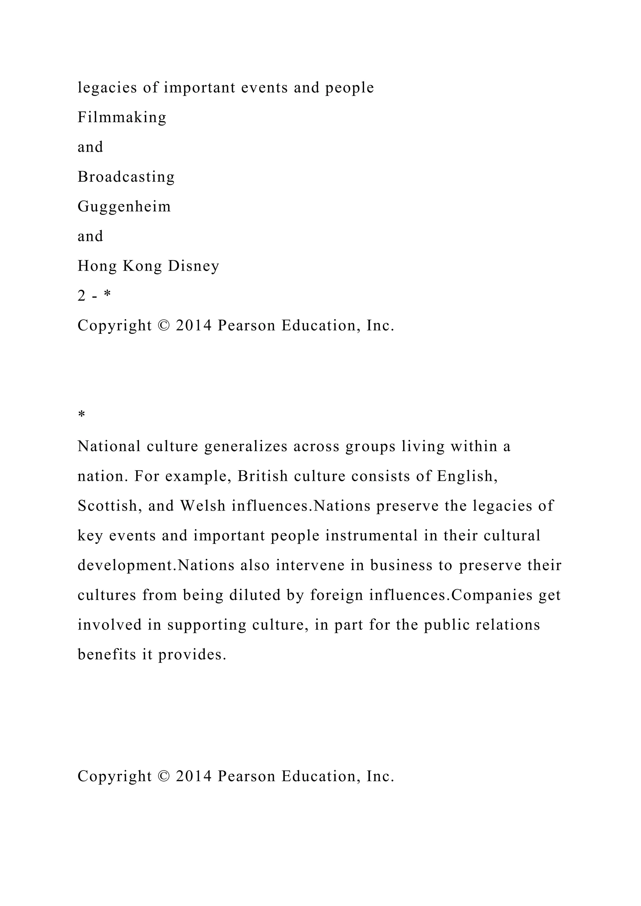 legacies of important events and people
Filmmaking
and
Broadcasting
Guggenheim
and
Hong Kong Disney
2 - *
Copyright © 2014 Pearson Education, Inc.
*
National culture generalizes across groups living within a
nation. For example, British culture consists of English,
Scottish, and Welsh influences.Nations preserve the legacies of
key events and important people instrumental in their cultural
development.Nations also intervene in business to preserve their
cultures from being diluted by foreign influences.Companies get
involved in supporting culture, in part for the public relations
benefits it provides.
Copyright © 2014 Pearson Education, Inc.
 