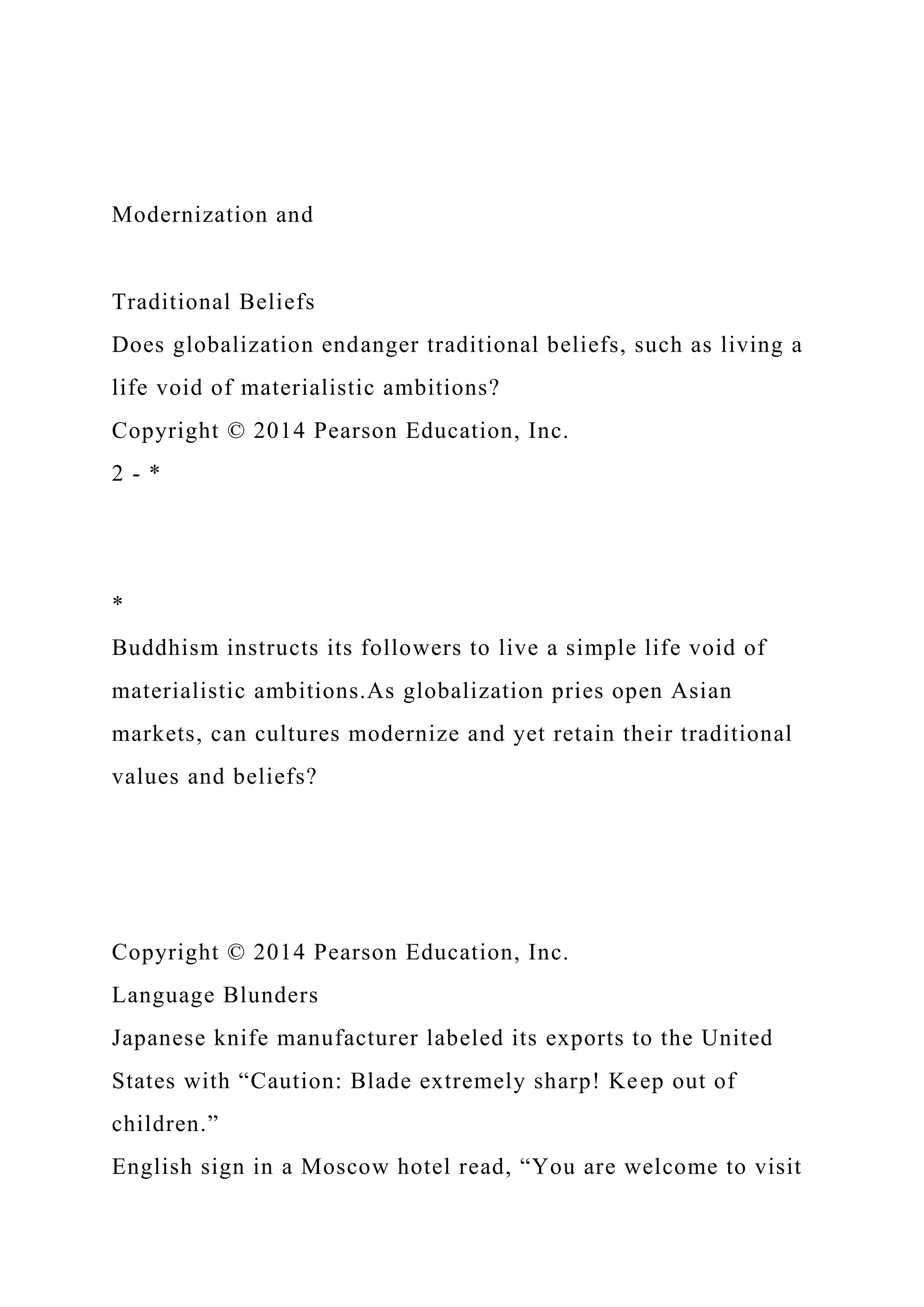 Modernization and
Traditional Beliefs
Does globalization endanger traditional beliefs, such as living a
life void of materialistic ambitions?
Copyright © 2014 Pearson Education, Inc.
2 - *
*
Buddhism instructs its followers to live a simple life void of
materialistic ambitions.As globalization pries open Asian
markets, can cultures modernize and yet retain their traditional
values and beliefs?
Copyright © 2014 Pearson Education, Inc.
Language Blunders
Japanese knife manufacturer labeled its exports to the United
States with “Caution: Blade extremely sharp! Keep out of
children.”
English sign in a Moscow hotel read, “You are welcome to visit
 