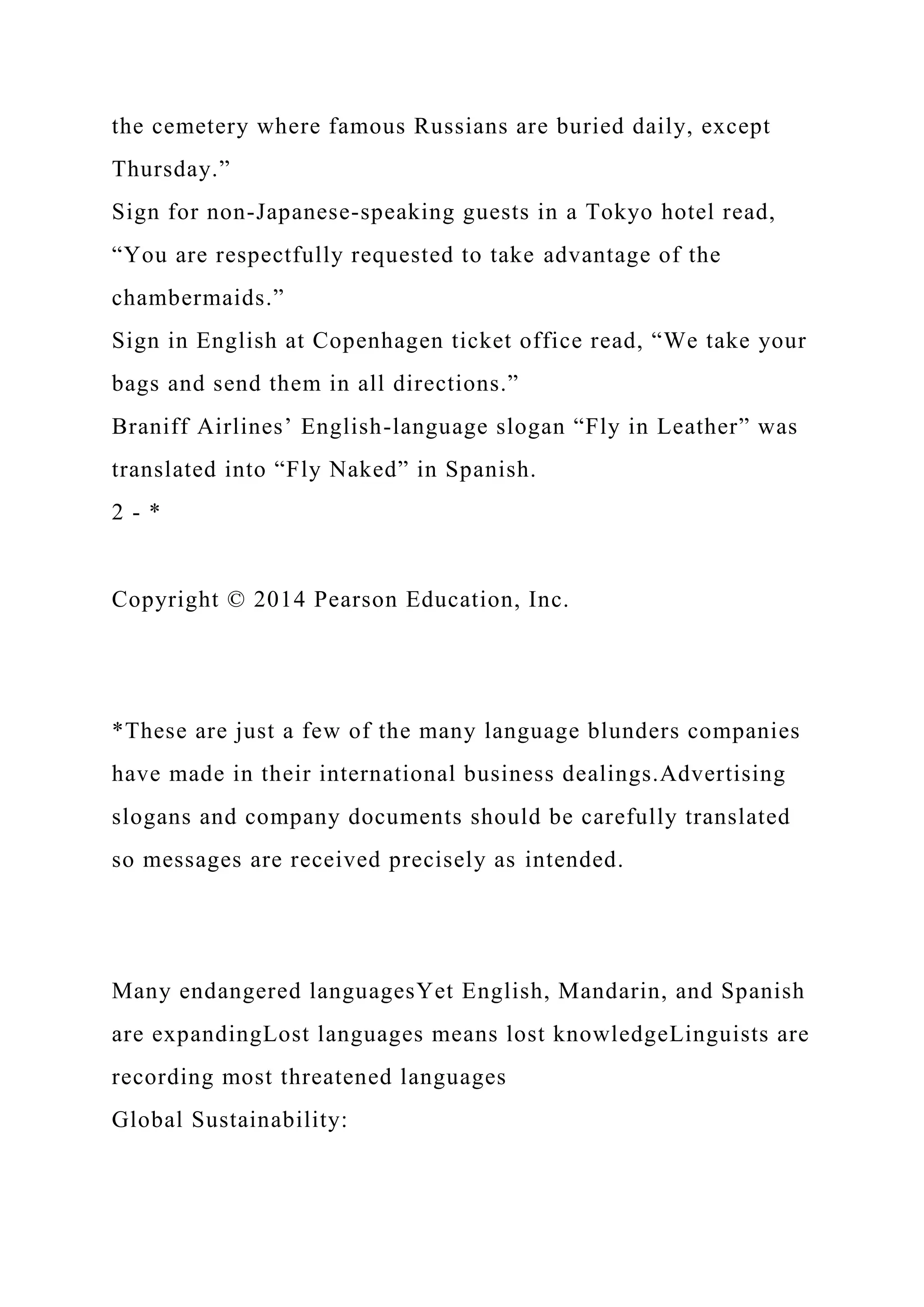 the cemetery where famous Russians are buried daily, except
Thursday.”
Sign for non-Japanese-speaking guests in a Tokyo hotel read,
“You are respectfully requested to take advantage of the
chambermaids.”
Sign in English at Copenhagen ticket office read, “We take your
bags and send them in all directions.”
Braniff Airlines’ English-language slogan “Fly in Leather” was
translated into “Fly Naked” in Spanish.
2 - *
Copyright © 2014 Pearson Education, Inc.
*These are just a few of the many language blunders companies
have made in their international business dealings.Advertising
slogans and company documents should be carefully translated
so messages are received precisely as intended.
Many endangered languagesYet English, Mandarin, and Spanish
are expandingLost languages means lost knowledgeLinguists are
recording most threatened languages
Global Sustainability:
 