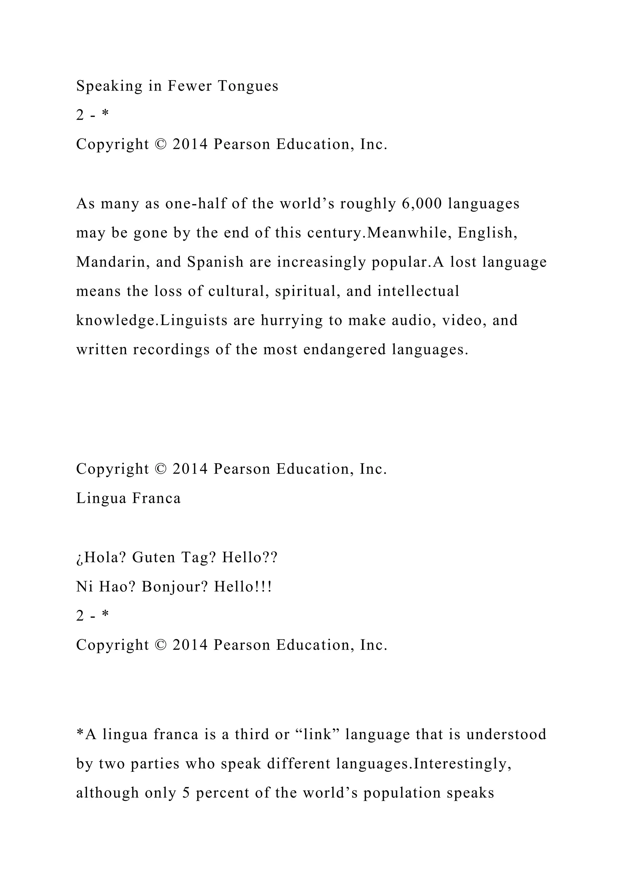 Speaking in Fewer Tongues
2 - *
Copyright © 2014 Pearson Education, Inc.
As many as one-half of the world’s roughly 6,000 languages
may be gone by the end of this century.Meanwhile, English,
Mandarin, and Spanish are increasingly popular.A lost language
means the loss of cultural, spiritual, and intellectual
knowledge.Linguists are hurrying to make audio, video, and
written recordings of the most endangered languages.
Copyright © 2014 Pearson Education, Inc.
Lingua Franca
¿Hola? Guten Tag? Hello??
Ni Hao? Bonjour? Hello!!!
2 - *
Copyright © 2014 Pearson Education, Inc.
*A lingua franca is a third or “link” language that is understood
by two parties who speak different languages.Interestingly,
although only 5 percent of the world’s population speaks
 