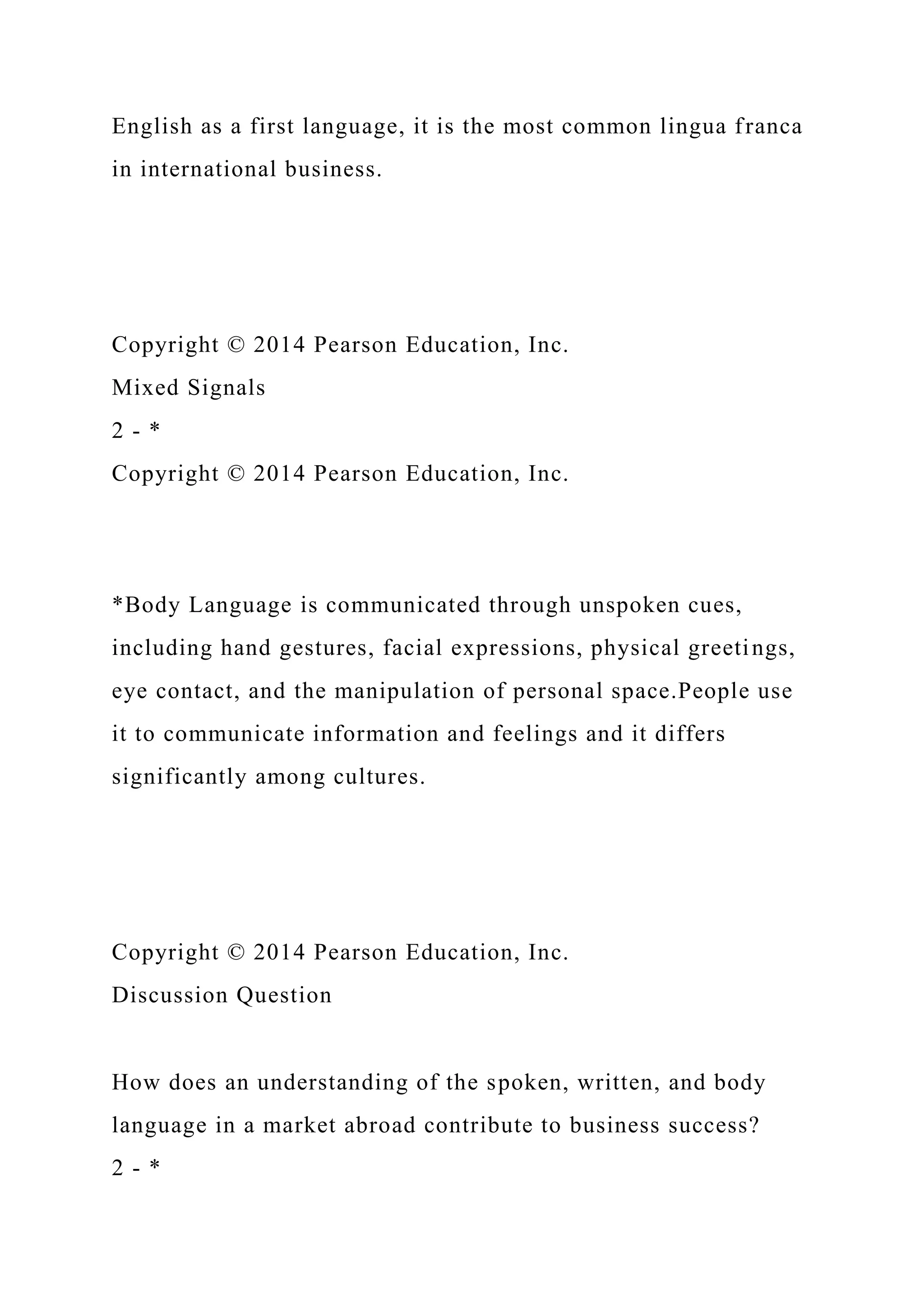 English as a first language, it is the most common lingua franca
in international business.
Copyright © 2014 Pearson Education, Inc.
Mixed Signals
2 - *
Copyright © 2014 Pearson Education, Inc.
*Body Language is communicated through unspoken cues,
including hand gestures, facial expressions, physical greetings,
eye contact, and the manipulation of personal space.People use
it to communicate information and feelings and it differs
significantly among cultures.
Copyright © 2014 Pearson Education, Inc.
Discussion Question
How does an understanding of the spoken, written, and body
language in a market abroad contribute to business success?
2 - *
 